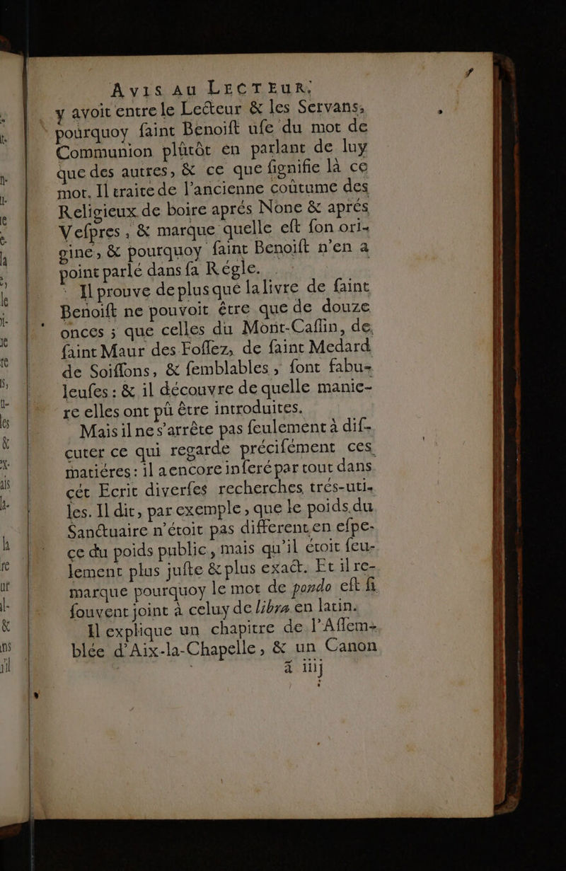 avoit entre le Lecteur &amp; les Servans; Communion plütôt en parlant de luy que des autres, &amp; ce que fignifie là ce mor. Il craie de l’ancienne coûtume des Religieux de boire aprés None &amp; aprés Velpres , &amp; marque quelle eft fon ori- pince, &amp; pourquoy faint Benoift n’en a point parlé dans fa Régle. | Il prouve deplusqué lalivre de faint Benoift ne pouvoir étre que de douze onces ; que celles du Mont-Caflin, de. {aint Maur des Foflez, de fainc Medard de Soiffons, &amp; femblables ; font fabu- leufes : &amp; il découvre de quelle manic- re elles ont pü être introduites. Maisilne s'arrête pas feulement à dif- cuter ce qui regarde précifément ces matiéres : il aencore inferépar tout dans cé Ecrit diverfes recherches tres-utis les. Il dit, par exemple , que le poids.du Sanctuaire n’étoit pas differen.en efpe:. ce du poids public , mais qu'il écoit {eu- lement plus jufte &amp; plus exact. Ftilre- marque pourquoy le mot de pordo eft fi fouvent joine à celuy de librs en latin. Il explique un chapitre de l’Afflem- blée d’Aix-la-Chapelle, &amp; un Canon à iii]