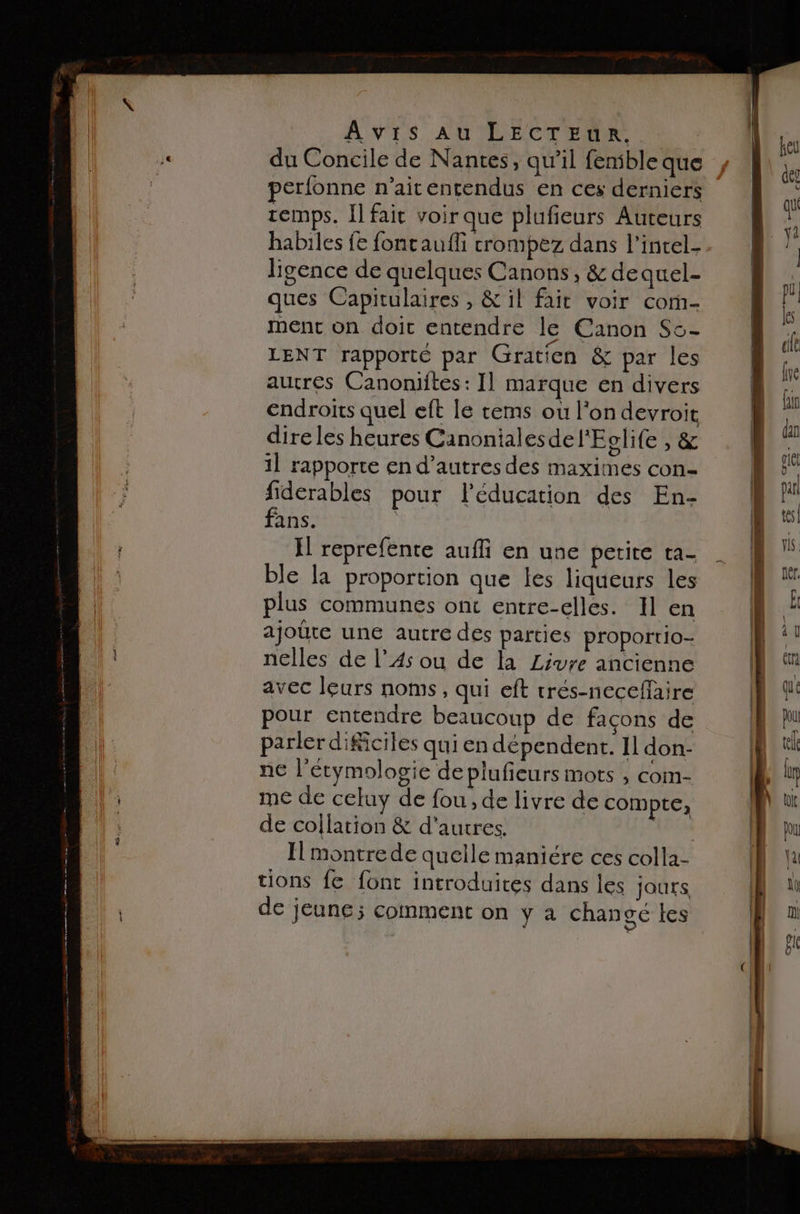 du Concile de Nantes, qw’il fensble que perfonne n’aitentendus en ces derniers remps. I] fait voir que plufieurs Auteurs habiles fe fontaufli crompez dans l'incel- ligence de quelques Canons, &amp; dequel- ques Capitulaires , &amp; il fait voir com- ment on doic entendre le Canon Sc- LENT rapporte par Gratien &amp; par les autres Canoniftes: I] marque en divers endroits quel eft le tems ou l’on devroit dire les heures Canoniales del'Eclife , &amp; 1] rapporte en d’autres des maximes con- fiderables pour léducation des En- fans. | Il reprefente aufli en une petite ta- ble la proportion que les liqueurs les plus communes ont entre-elles. Il en ajoûte une autre des parties proportio- nelles de l’A4s ou de la Livre ancienne avec leurs noms, qui eft trés-necefaire pour entendre beaucoup de facons de parler dificiles qui en dépendent. Il don- ne l'étymologie deplufieurs mots , com- me de celuy de fou, de livre de compte; de collation &amp; d'autres. | Il montre de quelle maniére ces colla- tions fe font introduites dans les jours de jeune ; comment on ÿ à changé les fr À > Se? =? 2, D += © Se = Page - 4 La] > - 5 2 L ne 2