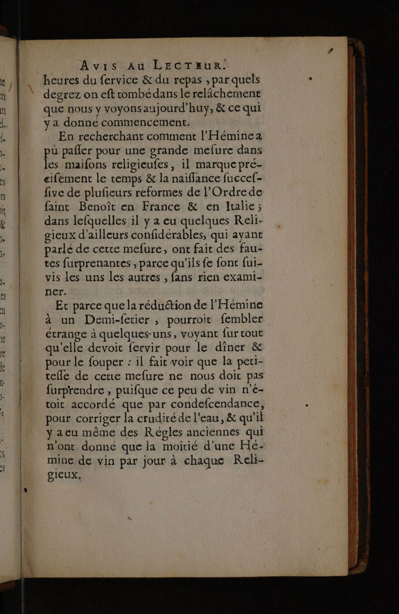 heures du fervice &amp; du repas , par quels degrez on eft combédans le relichemenr que nous y voyonsaujourd’huy, &amp; ce qui y a donne commencement. En recherchant comment l’'Héminea pu pañler pour une grande mefure dans les maifons religicufes, il marquepre- eiféement le temps &amp; la naiflance fuccef- five de plufieurs reformes de l'Ordrede faint Benoît en France &amp; en Italie; dans lefquelles il y à eu quelques KReki- gieux d'ailleurs confidérables, qui ayant parlé de certe mefure, ont fait des fau- tes furprenantes , parce qu’ils fe font fui- vis les uns les autres , fans rien exami- ner. Et parce que la réduétion de l'Hémine à un Demi-fetier , pourroit fembler étrange à quelques-uns, voyant fur tout qu'elle devoit fervir pour le diner &amp; pour le fouper : il fait voir que la peti- celle de cette mefure ne nous doit pas furprendre , puifque ce peu de vin n'e- toit accordé que par condefcendance, pour corriger la crudité de l'eau, &amp; qu'il y aeu même des Régles anciennes qui n'ont donné que la moitié d’une Hé- mine de vin par jour à chaque Reli- SICUX,