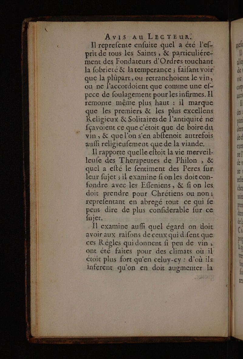 I reprefente enfuite pars a été l'ef- prit de tous les Saints, &amp; particuliére- ment des Fondateurs d'Ordres touchant la fobrieté &amp; la remperance ; faifant voir que la plüpart, ou retranchoient le vin, ou ne l'accordoient que comme une ef- pece de foulagement pour les infirmes. El remonte même plus haut : il marque que les premiers &amp; les plus éxcellens { çavoient ce que c’étoit que de boiredu vin, &amp; que l’on s'en abftenoic autrefois auf religieufement que de la viande. I rapporte quelle eftoit la vie merveil- leufe des Therapecutes de Philon , &amp; quel à efté le fentiment des Peres ne leur fujet ; il examine fionles doit con- fondre avec les Effleniens, &amp; fi on les doit prendre pour Chrétiens ou non; reprefentant en abregé tout ce qui fe peut dire de plus confiderable fur ce fujer. fl examine auf quel égard on doit avoir aux raifons de ceux qui difent que ces Régles qui donnent fi pe de vin » ont été faires pour des climats où il Cioit plus fort qu’en celuy-cy : d’où ils inferent qu'on en doit augmenter la