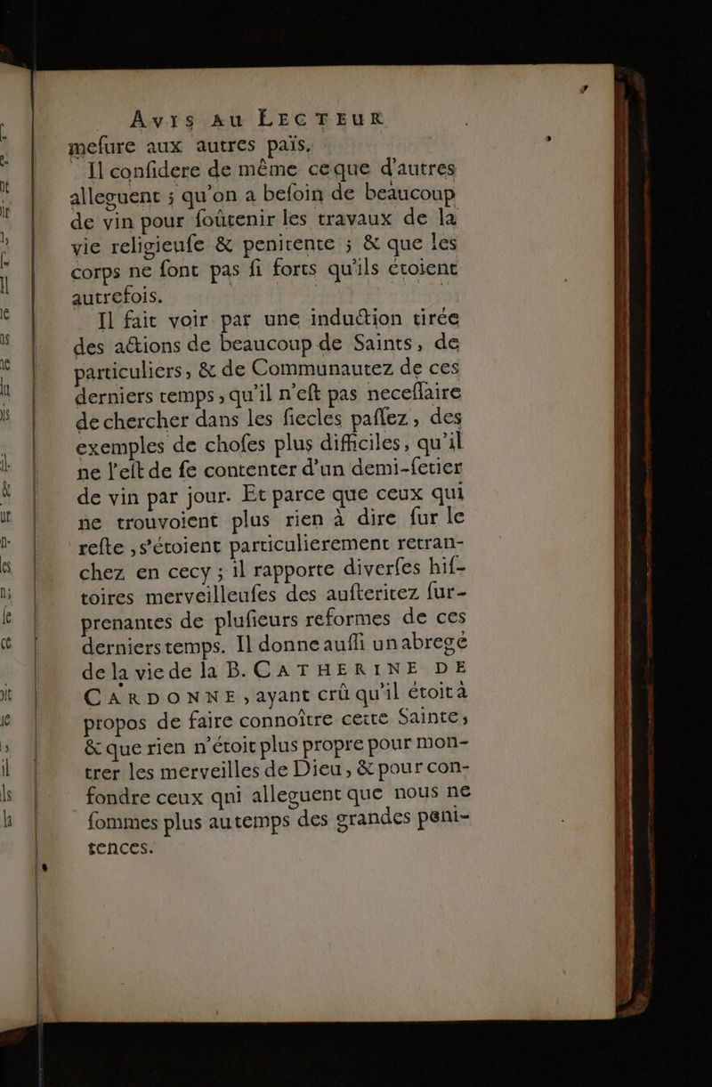 mefure aux autres païs, : Il confidere de même ceque d'autres alleguent ; qu’on a befoin de beaucoup de vin pour foûrenir les travaux de la vie religieufe &amp; penirente ; &amp; que les corps ne fonc pas fi forts qu'ils évoient autrefois. pr En ae Il fait voir par une induction tirée des aétions de beaucoup de Saints, de particuliers, &amp; de Communautez de ces derniers temps , qu’il n’eft pas neceflaire de chercher dans les ficcles paflez, des exemples de chofes plus dificiles, qu'il ne left de fe contenter d’un demi-fetier de vin par jour. Et parce que ceux qui ne trouvoient plus rien à dire {ur le refte ,s’étoient particulierement retran- chez en cecy ; il rapporte diverfes h1f- toires merveilleufes des auftericez fur- prenantes de plufieurs reformes de ces dernierstemps. Il donne auf unabregé dela viede la B.CATHERINE DE CARDONNE,ayant crû qu'il étoit a propos de faire connoîrre cette Sainte; &amp; que rien n’étoir plus propre pour mon- trer les merveilles de Dieu, &amp; pour con- fondre ceux qni alleguent que nous ne fommes plus autemps des grandes peni- tences.