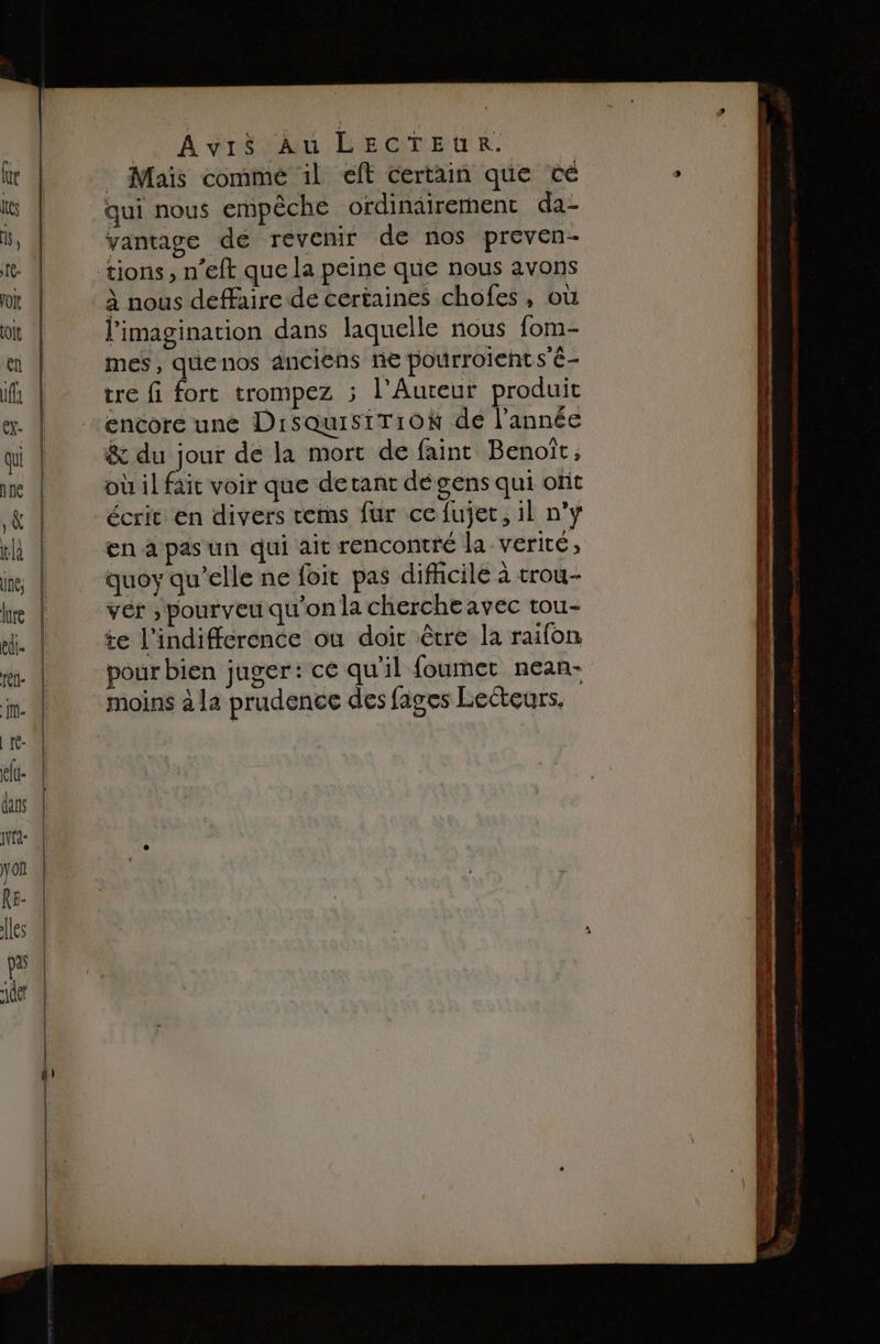 ‘LA Vos LEGTEUR. : Maïs commé 1l eff certain que cé qui nous empêche ordinairement da- vantage de revenir de nos preven- tions, n’eft que la peine que nous avons à nous deffaire de certaines chofes, où l'imagination dans laquelle nous fom- mes, quenos anciens ne pourroients'é- re fi fort trompez ; l’Auteur produit encore une DisQuisiTiON de l’année &amp; du jour de la mort de faint Benoît, où il fait voir que detanr dé gens qui ofit écrit en divers temns fur ce fujec, il n’y en a pas un qui ait rencontré la verité, quoy qu’elle ne foit pas difficile à trou- vér ; pourveu qu'on la chercheavec tou- te l’indiffcrence où doit être la raifon pour bien juger: cé qu'il foumet nean-