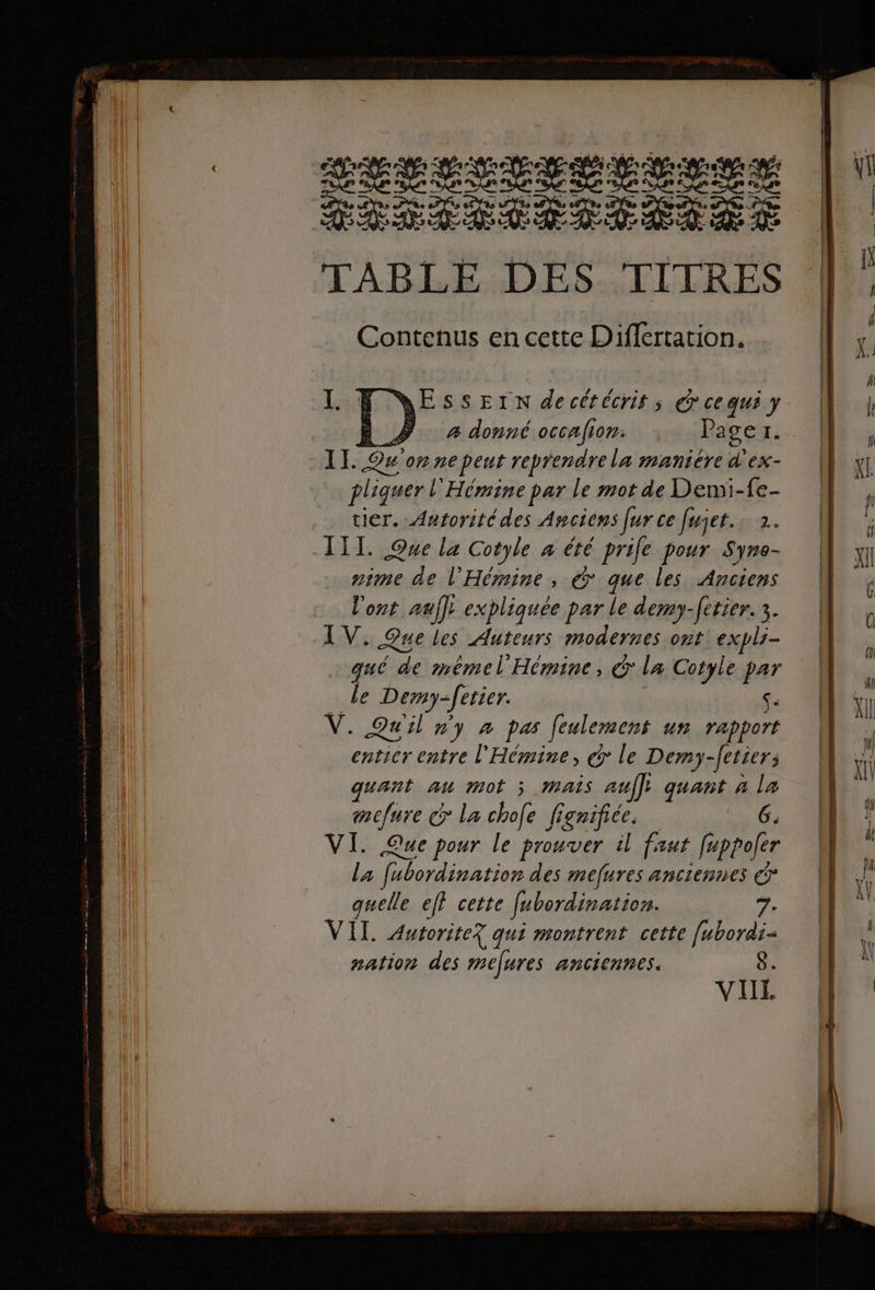 LETTLESLETENS RE . TABLE DES TITRES Contenus en cette Differtation. AESSEIn decétécrit, @cequi y NA # à donné occafion: Page Li 1 Ou one peut reprendre La manicre d'ex- pliquer L Hémine par le mot de Demi-fe- tier. Autorité des Anciens Jur ce fujet. 2. III. Que la Cotyle à été prie pour Syne- nime de l'Hémine, @° que les Anciens l'ont auf]; expliquée par le dem)-fetier. 3. LV: Que les Auteurs modernes ont: expli- qué de mémel Hémine, € la Cotyle par Le Demy-ferier. Se V. Quiln y à pas feulement un rapport entier entre l'Hémine, € le Demy -Jetiers quant au mot j MAS auf]; quant à la mefure &gt; la chofe figrifice. 6. VI. Que pour le prouver il faut fuppofer la fébordination des mefures anciennes © quelle ef cette fabordination. 7. VII. Autorite? qui montrent cette [ubordi= nation des mefures anciennes. 8. VIL