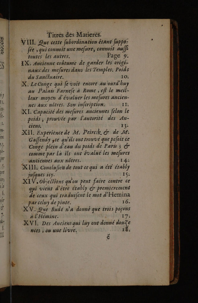 Fa T'itrés dés Marierés. VIIL Que cette fubordination étant feppo- fée ; qui connoit une mefure; comnoit auf] toutes Les autres. Page 9: IX. Avcienne coñtume de garder les vrigi- paux des mefures dans les Temples. Poids _ du Sanctuaire. 10: X. LeConge qui fe voit encore au'ourd'buy an Palais Farnefe à Rome ; eff le meil- leur moyen d'évaluer les melures ancien- nes Aux nôtres. Son infcription. TI: XI. Capacité des mefures anciennes [elon le poids ; prouvée par l'autorité des An- _ ciens. So | | 13: XAL. Experience de M. Peirek &amp; de M: Gaffendy yce qu'ils ont tronvé que pefoit ce Conge plein d'enu du poids de Paris ; © comme par la ils ont évalué les mefures . santiennes aux nôtres. 14: XIIE Conclufion de tout ce qui à été érably . qujques 1cy. 1$: XIV.Objecfions qn'ou peut faire contre ce qui vient d'être Crably € premierement de ceux qui tyaduifent le mot d'Hemina . parcoluy de pinte. 16. XV. Que Budé n'a donné que trois pocons a l'Hémine. | TX XVI: Des Anciens qui luy ont donné dou?e nées ; on une livre. 18. € RE — ———— EE _—- =