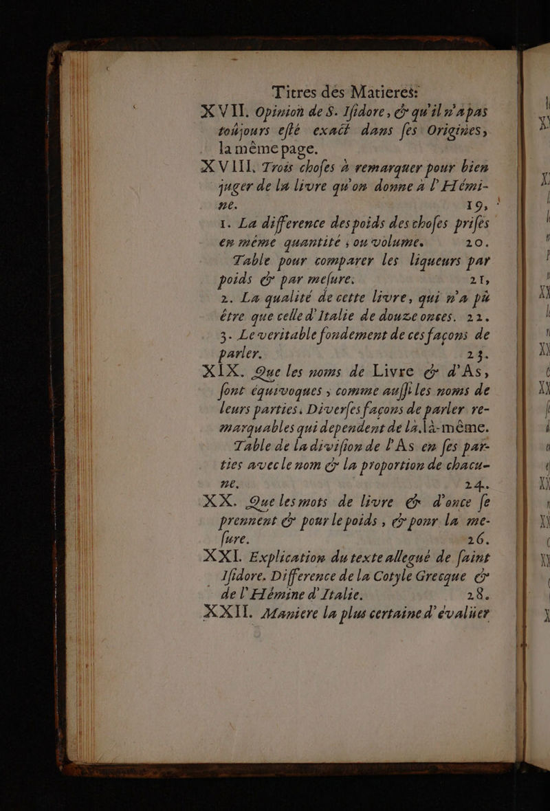 X VIT. Opinion des. Ifidore, &amp; qu'iln'apas toujours eflé exact dans Jes Origines, la même page. X VILLE Troës chofes à remarquer pour bien juger de la livre quon donne à | Hérmi- 1. La difference des poids des chofes prifes em mème quantité ; ou volume. 20. Table pour comparer les liqueurs par poids &amp; par mefure. ae 2. La qualité de cette livre, qui n'a pa étre que celle d'Italie de douzeonces. 22. 3. Le veritable fondement de ces facons de parler. 24 XIX. Que les noms de Livre &amp;: d'As, font équivoques ; comme aufltles noms de leurs parties: Diverfes façons de parler re- marquables qui dependent de la \à-mèême. Table de la divifion de PAS en [es par- ties avec le nom € la proportion de chacu- ne. 24. XX. Que lesmots de livre € d'once [e prennent &amp; pour lepoids, &gt; ponr la me- fure. 26. XXL Explication dutexte allequé de [aint Ifidore. Difference de la Cotyle Gresque &amp; de l'Hémine d'Italie. 2h XXI AManiere la plus certaine d’evalier