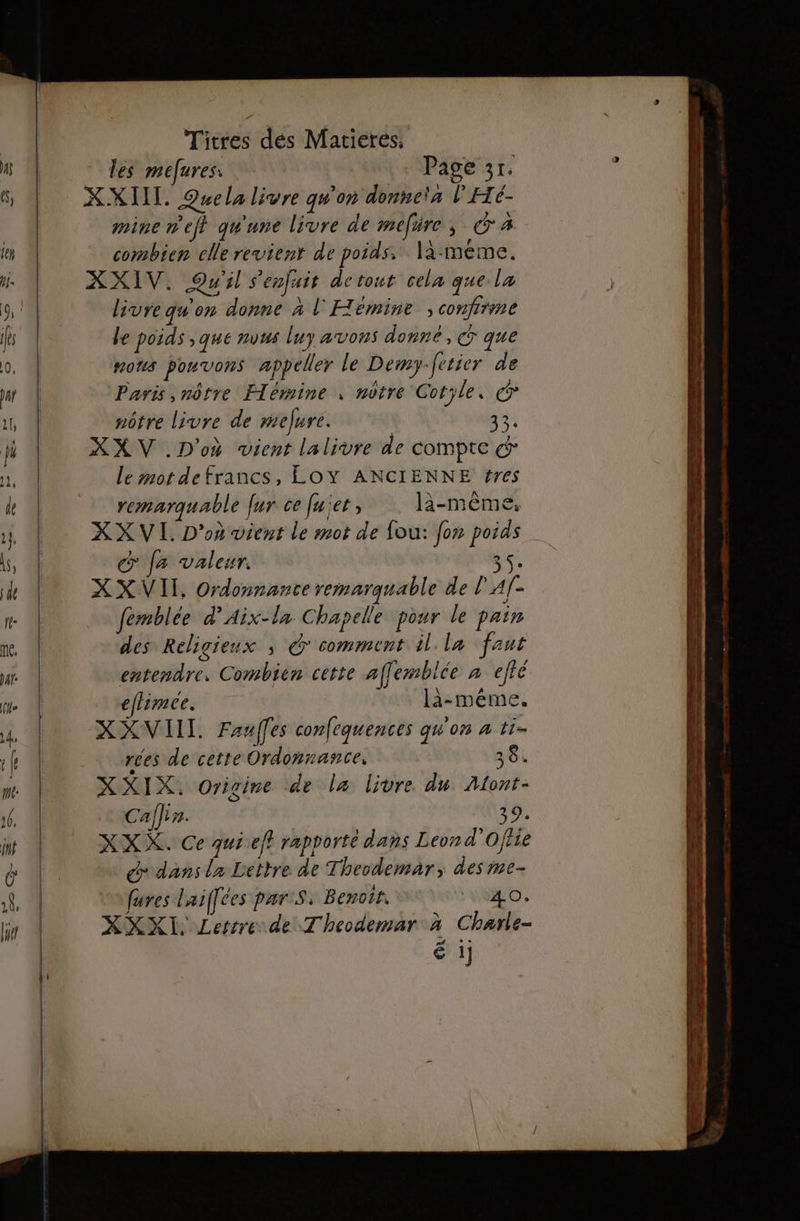 * des mefures: Page 3r. XXIIL. Quela livre qu'on donneta l'Hé- mine nef} qu'une livre de mefire, CA combien elle revient de poids. là-méme. XXIV. Qu'il s'enfuir detout cela que la livre qu'on donne à l'Hémine ; confirme le poids ;que nvus luy avons donné, &amp; que nous pouvons appeller le Dery. Jetier de Paris, nôtre Flémine , nôtre Cotyle, © nôtre livre de mefure. 33: XXV .D'où vient lalivre de COMPTE € le mot defrancs, LOY ANCIENNE f#res remarquable Jur ce [uiet, là-même, XX VI. D'où vient le mot de fou: {on poids € Ja valeur. 35. XX VII, Ordonnance remarquable de PA[- femblée d’Aix-la Chapelle pour le pain des Religieux ; G comment il la faut entendre, Combien cette affemblée à efié eflimce. là-méme. XXVIITL. Fauffes confequences qu'on à t1- res de cette Ordonnance. 384 XXIX, Origine de la livre du Alont- Calfir. 39: XXX. Ce qui eft rapporté dans Leond'Offie dedans la Lettre de Theodemar, des me- fures Laifées pars. Benoit. VO. XXXIL Lertre.de Theodemar à Charle- Ë 1]