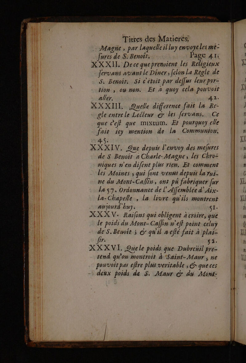 Magne , par laquelle il luy envoyeles me- _ Jures de S. Benoit. Page 41: XXXIT. Dece queprenoient les Religienx Jervans avant le Diner; felon La Regle de S, Benoit. St c'étoit par deffss leur por- tion ; ow non. Et à quoy celæ pouvoit aller. | 42. XXXIIT Quelle difference fait la Re- gle entre le Lecteur &amp; les fervans. Ce que c'e que mixtum. Ef pourquey elle fait icy mention de la Communion. 45. XXXIV. Que depuis l’'envoy des mefures de S Benoit a Charle-Magne, les Chro= les Moines ; qui [ons venus depuis la rui- ne du Mont-Calin, ont pu fabriquer fur la 7. Ordonnance de l'Affemblée d’Aix- la- Chapelle , la livre qu ils #ontrent awjourd'huy, si: XX XV. Raifons qui obligent à croire, que le poids du Mont- Caffin »’eff point celuy de S. Benoit ; € quil à effé fait à plai- ere ÿ 1. XX XVI. Quele poids que Dubreüil pre- tend qu'on montroit à Saint-Maur ; ne pouvoir pas etre plus veritable ; € que ces deux poids de S. Maur &amp; du Mont-