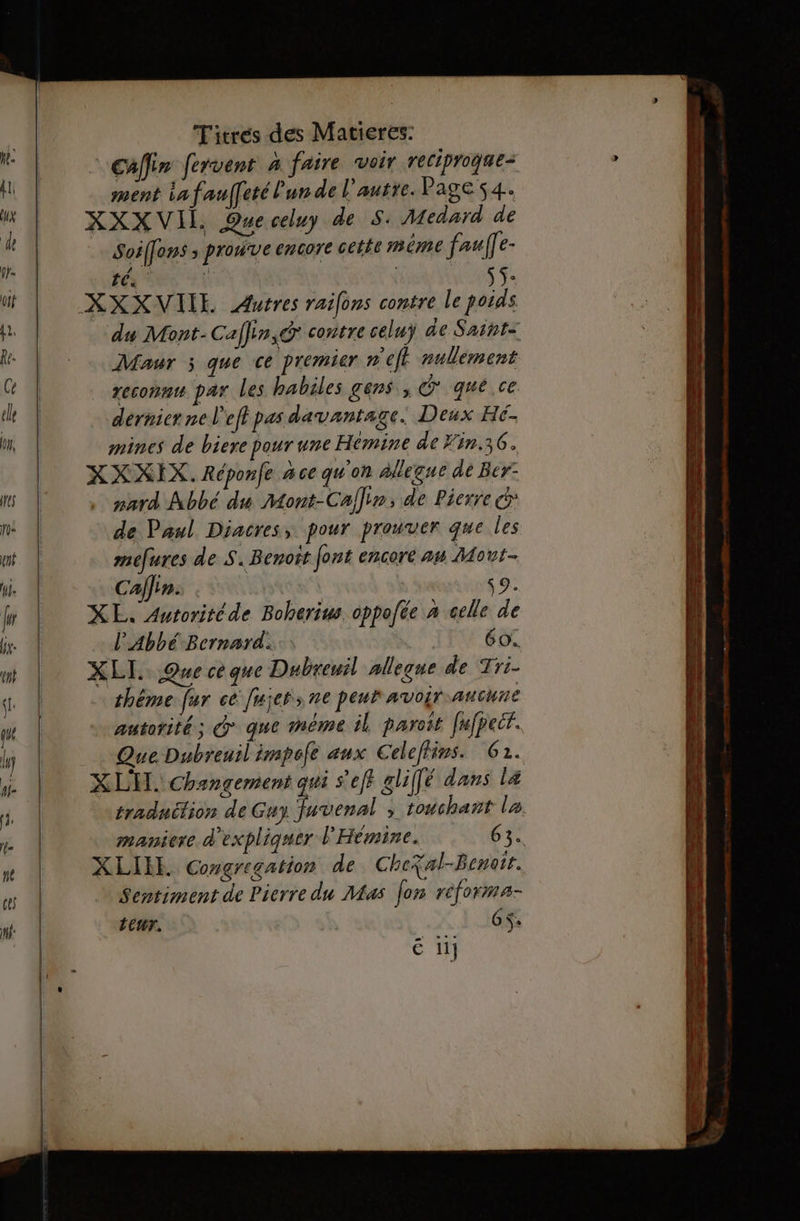 CAfin fervent à faire voir reciproque- ment iafauffeté lun de l'autre. Page 54. XXX VII. Queceluy de S: Medard de Soilons ; prouve encore cetée méme faulle- té | ÿs. du Mont-Caffin,dr contre celuy de Saiht= Maur ; que ce premier n'eff nullement reconnu par les habiles gens, que ce derniernel'eft pas davantage. Deux Hé. mines de biere pour une Hémine de Fin.36. XXXIX. Répone #4 ce qu'on Allegue de Bcr- pard Abbé du Mont-Caflir, de Pierre cd de Paul Diacres, pour prouver que Les mefures de S. Benoit font encore a# Mout- Caffin. s9. XE. Autoritéde Boherius. oppofée » celle de l'Abbé Bernard. IEEE XLI.. Que ce que Dubreuil nlleqne de Tri- théme fur ce fujers ne peur avoir aucune autorité; @ que méme il paroît fufpecr. X LH. Changement qui s'eff gliffé dans læ XLIEE. Congregation de CheXal-Benoit. Sentiment de Pierre du Mas fes réforma- LEUT. 6 $+ é 11} A ————— +8 pes