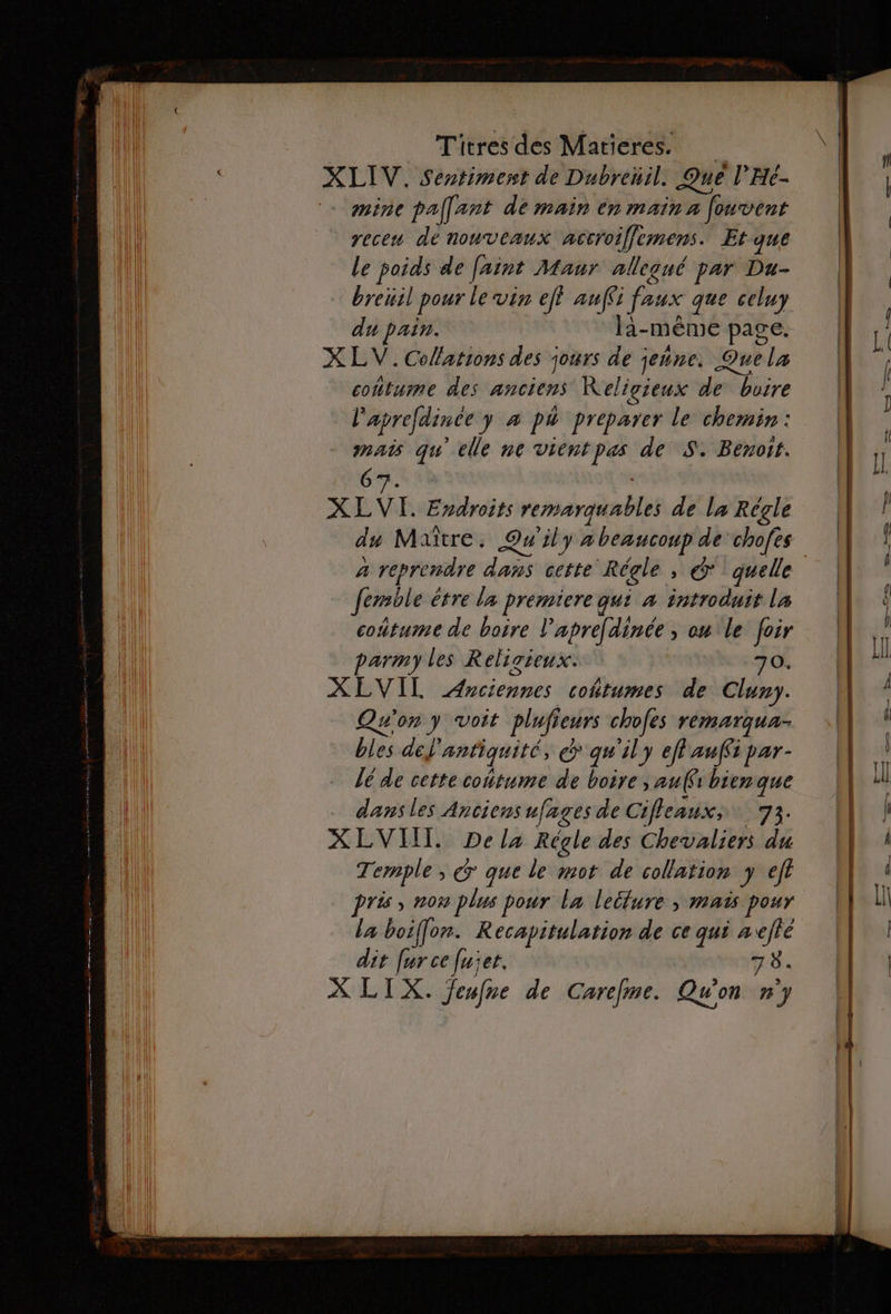 XLIV. Sentiment de Dubreüil. Qué l’He- mine pallart de main en main a fouvent receu dé nonuverux accroiffemens. Et que Le poids de faint Maur allecué par Du- breuil pour le vin eff anffs faux que celuy du pain. la- même page. X LV.Colations des jours de jeine. Quela contume des anciens Keligieux de buire l'aprefdince y à pà preparer le chemin: _. gu elle ne vientpas de S. Benoit. 67. XLVI. Endroits remarquables de la Régle ds Maître. Qu'ily a beaucoup de chofes 4 reprendre da cette Régle , Ô* quelle Jemble étre la premiere qu: à introduit La coûtume de boire l'aprefdinée , ou le foir parm) les Religieux. 70. XEVIL Mint cohtumes de Cluny. Qu'on y voit plufi eurs chofes remarqua- bles del antiquité, € qu'il y ef auffi par- lé de cette coitume de boire , au(frbienque dans les Anciens ufages de Cifleaux, 73. XLVIIT. Dela Régle des Chevaliers du Temple, € que le mot de collation y eff pris, nom plus pour la letture » mais pour la boiffon. Recapitulation de ce qui aefté dit [ur ce [uet. 78. X LIX. feufne de Carefme. Qu'on n'y —— --- a .
