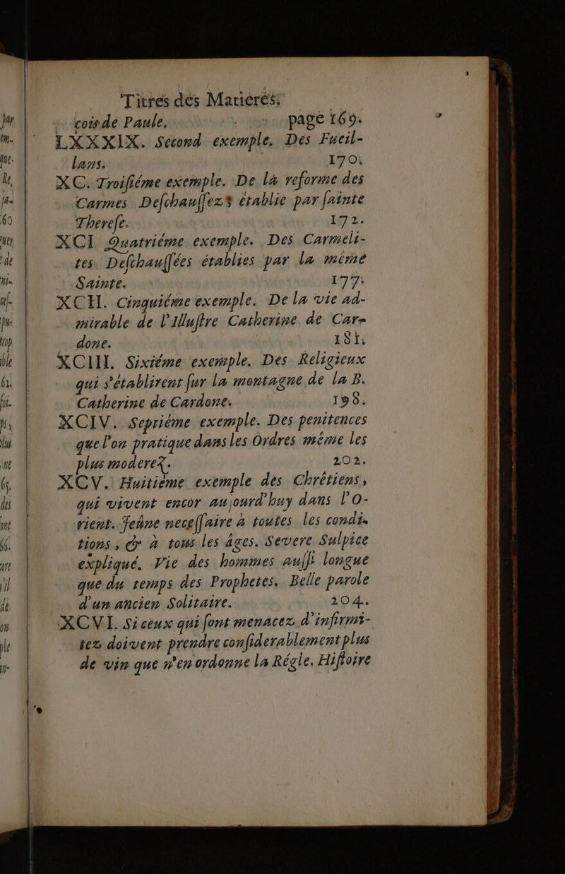 ……coisde Paule, | pagé 169: LXXXIX. Second exemple. Des Fueil- Lans. | 170: XC. Troifiéme exemple. De là reforme des Carmes Defchanflez$ établie par fainte Therefe. 17 tes Delchaufées établies par la mére Sainte. 177: XCH. Cirquitme exemple. De La vie ad- mirable de l'Illufire Catherine de Car- £ done. 191: XCIUI. Sixiéme exemple. Des Religieux qui s'établirent fur la montagne de la B. … Catherine de Cardone. 1958. XCIV. Sepriéme exemple. Des penitences que l'on pratique dans Les Ordres même les plus moderex. 202. XCV. Huitième exemple des Chrétiens, qui vivent encor aujourd'huy dans l’O- rient. Jeñne nece[[aire à toutes les condi. tions ; cd à tous les Ages. Severe Sulpice expliqué. Vie des hommes auf]; longue que du temps des Prophetes. Belle parole d'un ancien Solitaire. 104. XCVI. Siceux qui font menacez d’infirmi- tez doivent prendre confiderablement plus de vin que n’en ordonne la Régle, Hiflorre