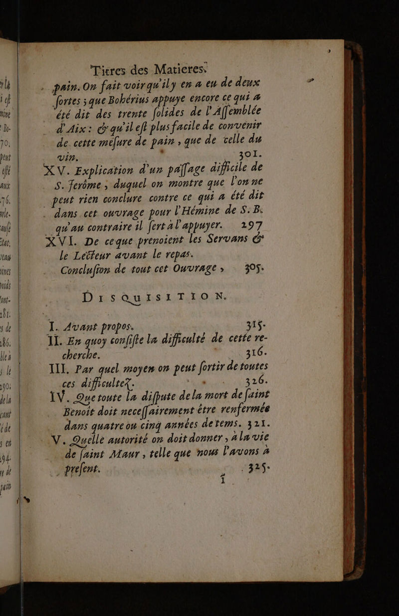 fortes sque Bohérius appuye encore ce qui 4 été dit des trente folides de l'Affemblée d'Aix: d'qwileft plus facile de convenir de. cette mefure de pain , que de telle du vin. | act XV. Explication d'un palage dificile de S. Terôme ; duquel on montre que l’on ne peut rien conclure contre ce qui à été dit . dans.cet ouvrage pour l'Hémine de S.B: qu'au contraire il fert al'appuyer. 197 XVI. De ceque prenotent les Servans le Lecteur avant le repas. Conclufion de tout cet Ouvrage; 395. DirsQuisiTIiOoN. | 1+. Il. En guoy confifte La difficulté de . cherche. sN3t6. IIL. Par quel moyen on peut fortir de toutes ces difficulte?. : ARE LT ÏV. Quetoute la difpute dela mort de faint Benoit doit nece[airement être renfermée dans quatre ou cinq années detems. 321. V. Quelle autorité on doit donner , A la vie de faint Maur, telle que nous l'avons % prefent. | J +325. HE