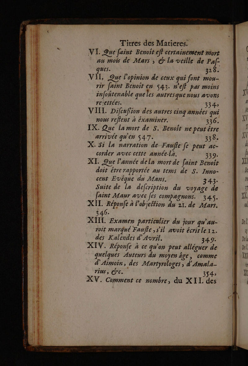 VIT. Que faint Benoit eff certainement mort au mois de Mars ; © la veille de Paf- ques. 328. VIL Que l'opinion de ceux qui font mou- rir faint Benoit en 543. n'efl pas moins infoñtenable que les autres que nous AVONS rejettées. 334 VIIT. Difcuffion des anrres cinQ Années qui nous reflent à Examiner. 336. IX. Que la mort de S. Benoit ne peut être arrivée qu'en S47. ASE X. Si la narration de Faufle Je peut ac- corder avec cette année-la. à XI. Que l'année dela mort de [aint Benoit doit étre rapportée au tems de S. Inno- cent Evéque du Mans. 343: Suite de la defiription du voyage de faint Maur avec [es compagnons. 345. XIT. Réponfe à l'objeltion du 21. de Mars. 346. XII. Examen particulier du jour qu'au- voit marqué Faulle , s'il avoit écritlex 2. des Kalendes d'Avril. 349: XIV. Réponfe à ce qu'on peut alléçuer de quelques Auteurs du moyen âge, comme d'Aimoin, des Martyrologes , d'Amala- vins, CC. 354» XV. Comment ce nombre, du XII. des