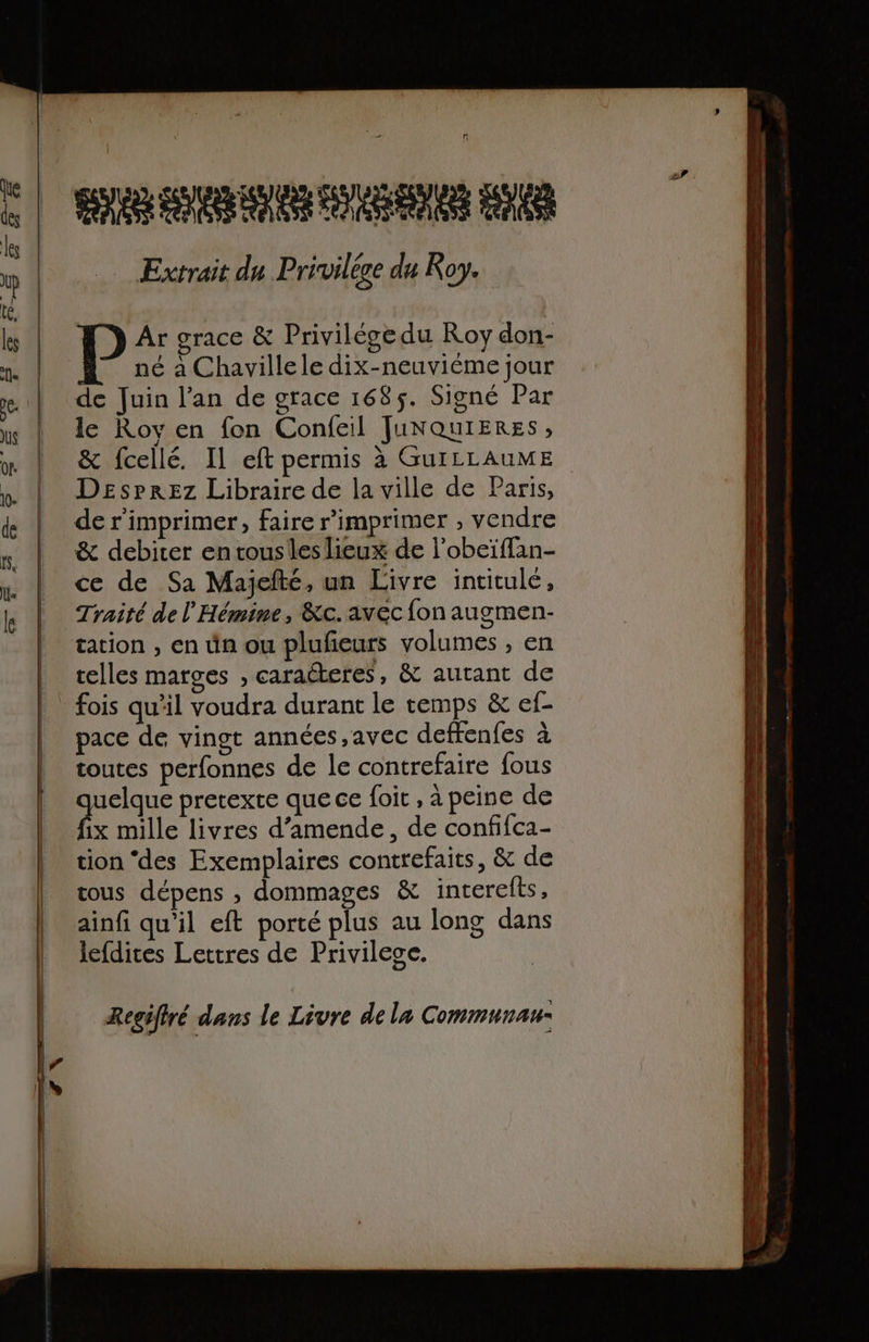 SRE LENRRE DAUENE PEN AESS OPEN Extrait du Privilée du Koy. Ar grace &amp; Privilége du Roy don- né à Chavillele dix-neuviéme jour de Juin l'an de grace 168$. Signé Par le Roy en fon Confeil JUNQuIERES, &amp; fcellé. Il eft permis à GuILLAUME Desprez Libraire de la ville de Paris, de r'imprimer, faire r'imprimer , vendre &amp; debiter en tousleslieux de l'obeïffan- ce de Sa Majefté, un Livre intitulé, Traité de l'Hémine, &amp;c.avec fon augmen- tation , en ün ou plufeurs volumes , en telles marges , caracteres, &amp; autant de fois qu’il voudra durant le temps &amp; ef- pace de vingt années ,avec deffenfes à toutes perfonnes de le contrefaire {ous por pretexte que ce {oit , à peine de tion ‘des Exemplaires contrefaits, &amp; de tous dépens , dommages &amp; interelts, ainfi qu'il eft porté plus au long dans lefdites Lettres de Privilege. Regifiré dans le Livre de la Communau-