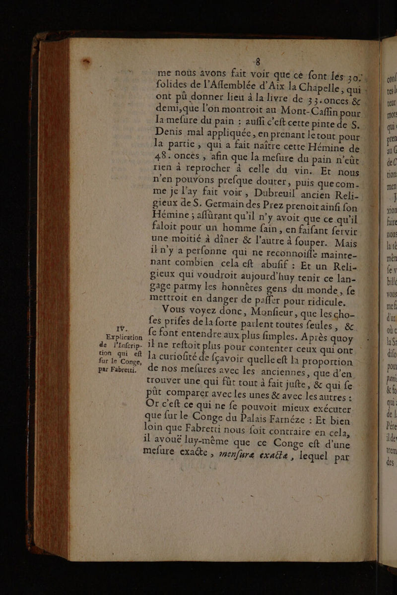 me noùs avons fait voir que cé font les 3034 folides de l’Aflemblée d'Aix la Chapelle, qui * ont pü donner lieu à la livre de 33-0nces &amp; demi,que l’on montroit au Mont-_Caffin pour la mefure du pain : aufli c’eft cette pinte de S. : Denis mal appliquée , en prenant letout pour la partie, qui a fait naître cette Hémine de 48. onces , afin que la mefure du pain n’eût tien à reprocher à celle du vin. Et nous n'en pouvons prefque douter, puis que com. me je l'ay fait voir, Dubreuil ancien Reli_ gieux des. Germain des Prez prenoit ainfi {on Hémine ; affürant qu’il n’y avoit que ce qu'il faloit pour un homme fain , En faifant fervir une moitié à diner &amp; l’autre 4 fouper. Mais iln'y a perfonne qui ne reconnoifle mainte- nant combien cela eft abufñf : Et un Reli- gieux qui voudroit aujourd’huy tenir ce lan- 28e païmy les honnères gens du monde, fe mettroit en danger de paffer pour ridicule. Vous voyez donc, Monfieur, que les cho- fes prifes de la forte parlent toutes feules, &amp; . 1°. fe font entendre aux plus fimples. Après quoy xplication . ; ; de lInfrip- ibne reftoit plus POUr contenter ceux qui ont RU la curiofité de {cavoir quelle eft là proportion par Fabreui, de nos mefures avec Les anciennes, que d’en trouver une qui fût tout à fait Jufte , &amp; qui fe püt comparer avec les unes &amp; avec les autres : Or c'eft ce qui ne fe pouvoit mieux exécuter que fut le Conge du Palais Farnéze : Et bien loin que Fabretti nous {oit contraire en cela, il avoue luy-mème que ce Conge cft d’une melure exa@e , menfire exailæ, lequel par