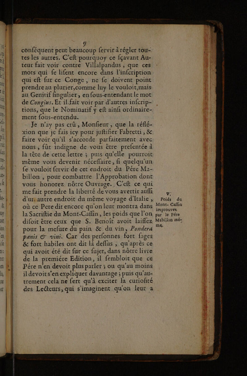 conféquent peut beaucoup fervir à régler tou- tes les autres. C’eft pourquoy ce fçavant Au- teur fait voir contre Villalpandus , que ces mots qui fe lifent encore dans l’infcription qui eft fur ce Conge, ne fe doivent point prendre au plurier,comme luy le vouloit,mais au Genitif fingulier , en fous-entendant le mot de Congins. Et il.fait voir par d'autres infcrip- tions, que le Nominatif y eft ainfi ordinaire- ment fous-entendu. Je n’ay pas crû, Monfieur , que la réflé- xion que Je fais icy pour juftifier Fabretti, &amp; faire voir qu'il s'accorde parfaitement avec nous , füt indigne de vous être prefenrée à la tête de cette lettre ; puis qu'elle pourroit même vous devenir néceflaire, fi quelqu'un fe vouloit fervir de cet endroit du Pére Ma- billon , pour combattre l’Approbation dont vous honorez nôtre Ouvrage. C'eft ce qui me fait prendre la liberté de vous avertir auff d'urs autre endroit du même voyage d'Italie, où ce Pere ditencore qu'onleur montra dans la Sacriftie du Mont-Cañlin, les poids que l’on difoit être ceux que S. Benoït avoit laiflez pour la mefure du pain &amp; du vin, Pordera anis © vini. Car des perfonnes fort fages &amp; fort habiles ont dit là deflus , qu'après ce qui avoit été dit fur ce fujer, dans nôtre livre de la premiére Edition, il fembloit que ce Pére n'en devoit plus parler ; ou qu'au moins ildevoits'en expliquer davantage ; puis qu'au- trement cela ne fert qu’à exciter la curiofité V. Poids du Mont- Caflin improuvez par le Pére Mabillon mé- me.