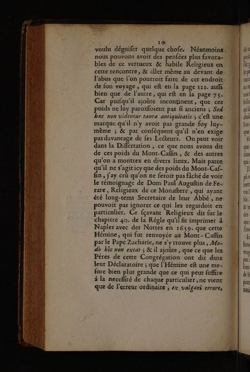 voulu déguifer quelque chofe. Néanmoins. nous pouvons avoir des penfées plus favota- bles de ce vertueux &amp; habile Religieux en cette rencontre, &amp; aller mème au devant de l'abus que l’on pourroit faire de cet endroit de fon voyage , qui eft en la page 121. auffi bien que de l’autre, qui eft en la page 73. Car puifqu'il ajoûte incontinent, que ces poids ne luy paroifloient pas fi anciens ; Sed hac non videntur tante antiquitatis ; c'eft une marque qu'il n'y avoit pas grande foy luy- même ; &amp; par conféquent qu'il n'en exige pas davantage de fes Leéteurs. On peut voir dans la Diflértation , ce que nous avons dit de ces poids du Mont-Caflin , &amp; des autres qu on a montrez en divers lieux. Mais parce qu'il ne s’agit icy que des poids du Mont-Caf- fin, j'ay crü qu'on ne feroit pas fâché de voir le témoignage de Dom Paul Auguftin de Fe. rare, Religieux de ce Monaftere , qui ayant été long-tems Secretaire de leur Abbé , ne pouvoit pas ignorer ce qui Les regardoit en particulier. Ce fçavant Religieux dit fur le chapitre 40. de la Régle qu'il fit imprimer à Naples avec des Nottes en 1659. que cette Hémine, qui fut renvoyée at Mont- Cafin par le Pape Zacharie, ne s'y trouve plus s Mo- do bic non extat ; &amp;il ajoûte , que ce que les Péres de cette Congrégation ont dit dans leur Déclaratoire ; que l'Hémine eft une me- fure bien plus grande que ce qui peut fuffire à la neceffité de chaque particulier ,ne vient que de l'erreur ordinaire ; ex vHlgari errares