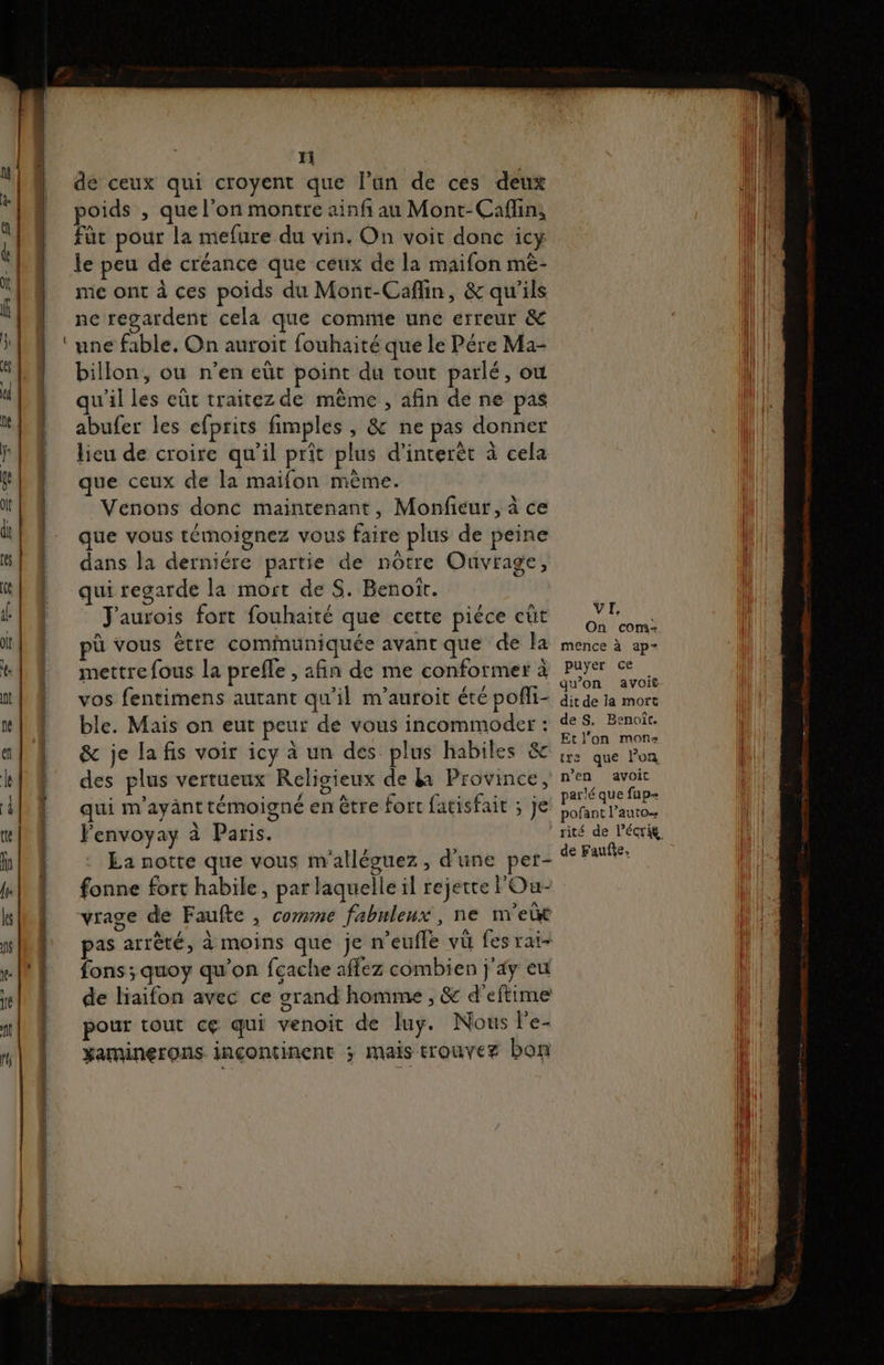 Yi de ceux qui croyent que l’an de ces deux poids , que l’on montre ainfi au Mont-Caffin, fût pour la mefure du vin. On voit donc icy le peu de créance que ceux de la maifon mè- me ont à ces poids du Mont-Caflin, &amp; qu'ils ne regardent cela que comme une erreur &amp; une fable. On auroit fouhaité que le Pére Ma- billon, ou n’en eüt point du tout parlé, où qu'il les eût traitez de même , afin de ne pas abufer les efprits fimples , &amp; ne pas donner lieu de croire qu'il prit plus d’interèt à cela que ceux de la maifon mème. Venons donc maintenant, Monfieur, à ce que vous témoignez vous faire plus de peine dans la derniére partie de nôtre Ouvrage, qui regarde la most de S. Benoît. J'aurois fort fouhaité que cette piéce eût pù vous être cominuniquée avant que de la mettre fous la preffe , afin de me conformer à qui m'ayänt témoigné en être fort fatisfait ; je Penvoyay à Paris. La notte que vous m'alléguez , d’une per- VI, On com- mence à ap= puyer ce qu’on avoit dit de la mort de S, Benoît. Et l’on mon tre que l’on n’en avoit parlé que fup- pofant l'auto. rité de l’écrig de Fauñe. vrage de Faufte , comme fabuleux, ne m'ebt pas arrêté, à moins que je n’eufle vu fes rai- fons; quoy qu'on feache affez combien j'4y eu de liaifon avec ce grand homme , &amp; d’eftime pour tout ce qui venoit de luy. Nous le- xaminerons inçcontinent ; Mais ETOUVEZ bon
