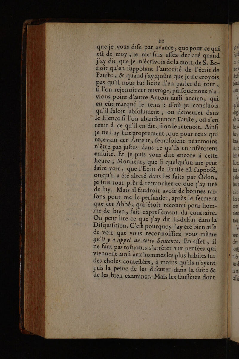 que je vous dife par avance, que pour ce qui eft de moy , je me fuis affez declaré quand Jay dit que je n’écrivois dela mort deS. Be- noiît qu'en fuppofant lautorité de l'écrit de Faufte , & quand j’ayajoûté que je ne croyois pas qu'il nous fut licite d'en parler du tout, 1 l’on rejettoit cet Ouvrage, puifque nous n’a- vions point d’autre Auteur auf ancien, qui en eùt marqué le tems : d'où je concluois qu'il faloit abfolument , ou demeurer dans le filence fi l’on abandonnoit Faufte ;OUs’en tenir à ce qu'ilen dit, fionle retenoit. Ainf je ne l’ay fait proprement, que pour ceux qui recevant cet Auteut, fembloient néanmoins n'être pas juftes dans ce qu'ils en inféroient enfuite. Et je puis vous dire encore à cette heure , Monfieur, que fi quelqu'un me peut faire voir , que l'Ecrit de Faufte eft fuppofé, ou qu il a été alteré dans Les faits par Odon, je fuis tout pièt à retrancher ce que j'ay tiré de luy. Mais il faudroit avoir de bonnes rai- fons pout me le perfuader , après le ferment que cet Abbé, qui étoit reconnu pour hom- me de bien, fait expreffément du contraire. On peut lire ce que j'ay dit lä-deflus dans la Difquifition, C'eft pourquoy j’ay été bien aife de voir que vous reconnoifliez vous-même quil y 4 appel de cette Sentence. En effet | ne faut pas toüjours s'arrêter aux penfées qui viennent ainfi aux hommesles plus habiles fur des chofes conteftées, à moins qu'ils n’ayent pris la peine de les difcuter dans la fuite & de les. bien examiner. Mais les fauffetez dont