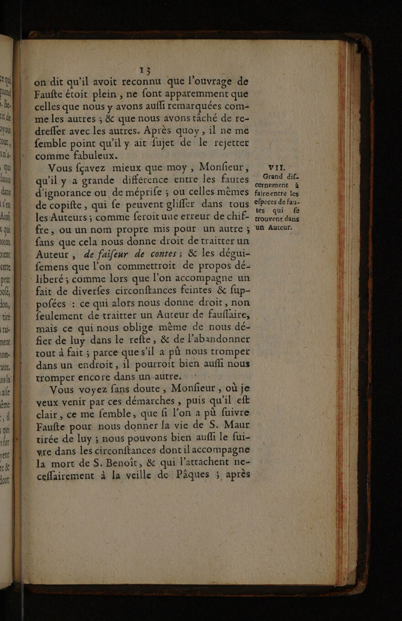 rm on dit qu’il avoit reconnu que l'ouvrage de Faufte étoit plein , ne font apparemment que celles que nous y avons auffi remarquées com- me les autres ; &amp; que nous avons tâché de re- dreffer avec les autres. Après quoy, il ne me femble point qu'il y ait fujet de le rejetrer comme fabuleux. Vous fçavez mieux que moy , Monfieur, qu'il y a grande différence entre les fautes d'ignorance ou de méprife : ou celles mêmes de copifte, qui fe peuvent gliffler dans tous les Auteurs ; comme feroitune erreur de chif- fre, ou un nom propre mis pour un autre ; fans que cela nous donne droit detraitter un Auteur, de faifeur de contes; &amp; les dégui- femens que l’on commettroit de propos dé- - Jiberé; comme lors que l’on accompagne un fait de diverfes circonftances feintes &amp; fup- pofées : ce qui alots nous donne droit, non feulement de traitter un Auteur de fauflaire, mais ce qui nous oblige mème de nous dé- fier de luy dans le refte, &amp; de l’abandonner tout à fait ; parce ques'il a pù nous tromper dans un endroit, il pourroit bien aufli nous tromper encore dans un autre. Vous voyez fans doute , Monfieur , où je veux venir par ces démarches, puis qu'il eft clair, ce me femble, que fi l’on a pù fuivre Faufte pour nous donner la vie de S. Maur tirée de luy ; nous pouvons bien aufli le fui- gre dans les circonftances dontilaccompagne la mort de S. Benoît, &amp; qui l’atrachent ne- ceflairement à la veille de Pâques ; après VII. Grand dif. cernement à faireentre les efpeces de fau. tes qui fe trouvent dans un Auteur.