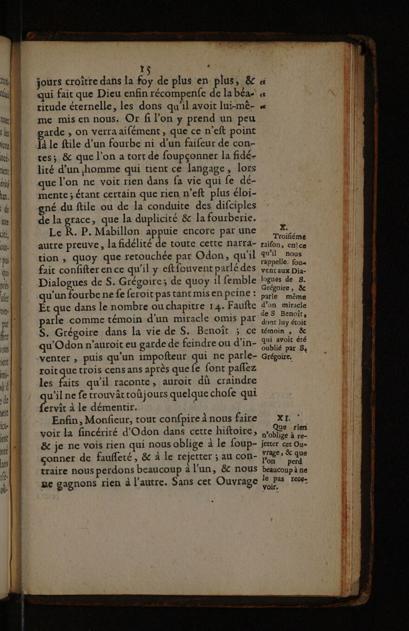 TS E me mis en nous. Or fi l’on y prend un peu garde , On vérraaifément, que ce n’eft point 14 le ftile d’un fourbe ni d’un faifeur de con- tes; & que l’on a tort de foupçonner la fidé- lité d’un homme qui tient ce langage, lors que l’on ne voit rien dans fa vie qui fe de- mente ; étant certäin que rien n'eft plus éloi- gné du ftile ou de la conduite des difciples de la grace, que la duplicité & la fourberie. Le R. P. Mabillon appuie encore par une autre preuve, la fidélité de toute cette narra- tion , quoy que retouchée par Odon, qu'il fait confifter ence qu'il y eftfouvenr parlé des Dialogues de S. Grégoire; de quoy il femble qu’un fourbe ne fe feroit pas tant mis en peine : Ét que dans le nombre ou chapitre 14. Faute parle comme témoin d’un miracle omis par S. Grégoire dans la vie de S. Benoît ; ce qu'Odon n’auroit eu garde de feindre ou d’in- venter ; puis qu'un impoñteur qui ne parle- roitque trois cens ans après que {e font paflez les faits qu’il raconte, auroit dû craindre qu'ilne fetrouvattoù jours quelque chofe qui {ervit à le démentir. Enfin, Monfieur, tout confpire à nous faire voir la fincériré d'Odon dans cette hiftoire, & je ne vois rien qui nous oblige à le foup- conner de faufleré, & à le rejetter ; au con- traire nous perdons beaucoup à l’un, & nous ge gagnons rien à l’autre. Sans cet Ouvrage X. Troiliémé räifon, enice qu'il nous rappelle. fou« vent aux Dia- logues de S. Grégoire, & parle même d’un miracle de S Benoît; dont luy étoic témoin , & qui avoit été oublié par 54 Grégoire, XXE Que rien n’oblige à re- Jetter cet Ou= vrage , & que lon perd beaucoup à ne le pas rece- voir.