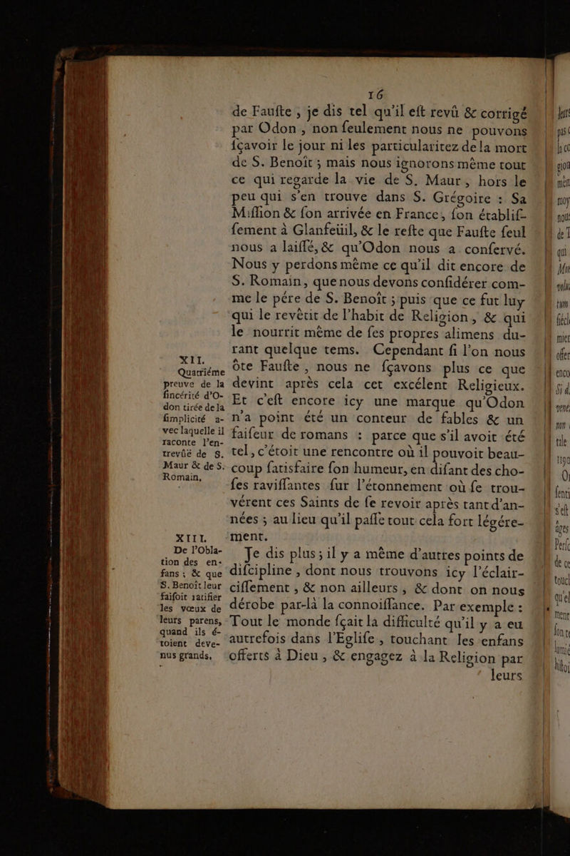 Quarriéme preuve de la fincérité d’O- don tirée de la fimplicité a- vec laquelle il raconte l’en- trevüé de S. Maur &amp; des. Romain, XIII. De l’Obla- tion des en- fans ; &amp; que S. Benoït leur faifoit ratifier les vœux de léurs parens, quand ils é- toient deve- nus grands, 16 de Faufte , je dis tel qu'il eft revû &amp; cortigé par Odon , non feulement nous ne pouvons {çavoir le jour ni les particularitez de la mort de S. Benoit ; mais nous ignorons mème tout ce qui regarde la vie de S. Maur, hors le eu qui s'en trouve dans S. Grégoire : Sa Miffion &amp; {on arrivée en France, {on établif- fement à Glanfeüil, &amp; le refte que Faufte feul nous a Jaiflé, &amp; qu'Odon nous à confervé. Nous y perdons mème ce qu’il dit encore de S. Romain, que nous devons confidérer com- me le pére de S. Benoît ; puis que ce fut luy qui le revêcit de l’habit de Religion, &amp; qui le nourrit méme de fes propres alimens du- rant quelque tems. Cependant fi l’on nous Ôte Faufte, nous ne fçavons plus ce que devint après cela cet excélent Religieux. Et c'eft encore icy une marque qu'Odon n'a point été un conteur de fables &amp; un faifeur de romans : parce que s’il avoit été tel, c'étoit une rencontre où il pouvoit beau- coup fatisfaire fon humeur, en difant des cho- fes raviflantes fur l’étonnement où fe trou- vérent ces Saints de fe revoir après tant d’an- nées ; au lieu qu'il pañle cour cela fort légére- ment. Je dis plus; il y a mème d’autres points de difcipline , dont nous trouvons icy l’éclair- ciflement , &amp; non ailleurs, &amp; dont on nous dérobe par-là la connoiffance. Par exemple : Tout le monde fçait la difficulté qu’il y a eu autrefois dans l’Eglife , touchant les ‘enfans offerts à Dieu , &amp; engagez à la Religion par leurs