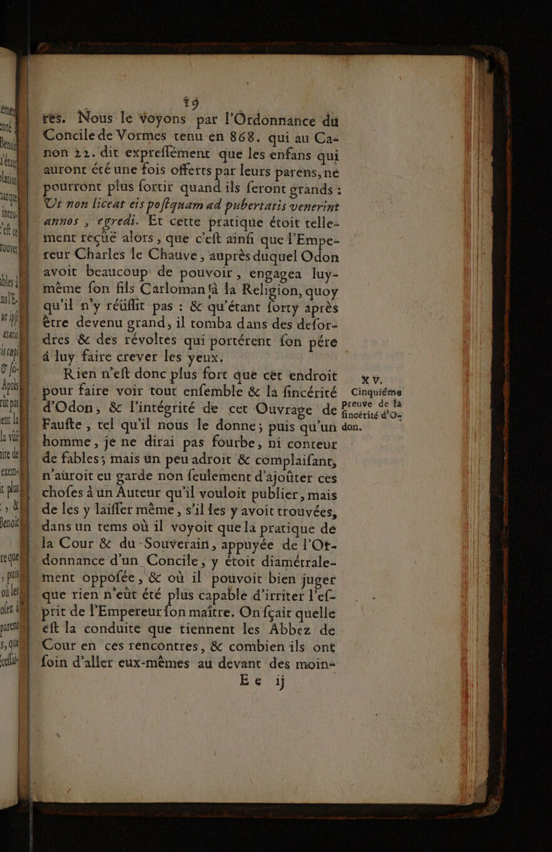 ent] te | Pen létay ation qu intro.| tt el [ouye: RM es 11 nl E. 1 ht hf | ui] Ha] fi: App ru pu ent la je de t pl | ro Jenoit| re que , PUS ol Les o[ez 11 parer $, (UE cel 19 an res. Nous le voyons par l'Ordonnance du Concile de Vormes tenu en 868. qui au Ca= non 22. dit expreflément que les enfans qui auront été une fois offerts par leurs parens, né pourront plus fortir quand ils feront grands : Ur non liceat eis poftqnam ad pubertatis venerint al ment reçue alors, que c'eft ainfi que l’'Empe- reur Charles le Chauve, auprès duquel Odon avoit beaucoup de pouvoir, engagca luy- même fon fils Carlomantà la Religion, quoy qu'il n’y réüflit pas : &amp; qu'étant forty après être devenu grand, il tomba dans des defor- dres &amp; des révoltes qui portérent fon pré à luy faire crever les yeux. Rien n’eft donc plus fort que cet endroit Faufte , tel qu'il nous le donne; puis qu'un homme, je ne dirai pas fourbe, ni conteur de fables; mais un peu adroit &amp; complaifant, n'auroit eu garde non feulement d'ajoûter ces chofes à un Auteur qu'il vouloit publier, mais de les y laifler même, s'il les y avoit trouvées, dans un tems où il voyoit que la pratique dé la Cour &amp; du -Souverain, appuyée de l'Ot- donnance d'un Concile, y étoit diamétrale- ment oppofée , &amp; où il pouvoit bien juger que rien n'eut été plus capable d’irriter l’ef- prit de l'Empereur fon maître. On fçair quelle eft la conduite que tiennent les Abbez de Cour en cès rencontres, &amp; combien ils ont foin d’aller eux-mêmes au devant des moin- E e :ij