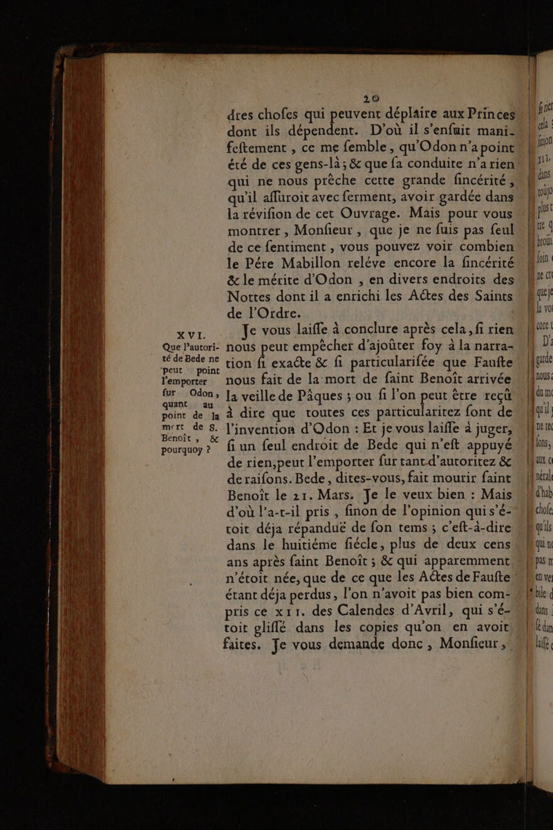 Que l’autori- té de Bede ne ‘peut point l'emporter fur Odon, quant au point de Ja mert de S. Benoît , & pourquoy ? 20 dtes chofes qui peuvent déplaire aux Princes dont ils dépendent. D'où il s'enfuit mani- feftement , ce me femble , qu Odonn’apoint été de ces gens-la; & que fa conduite n’a rien qui ne nous prèche cette grande fincérité, qu'il affuroit avec ferment, avoir gardée dans la révifion de cet Ouvrage. Mais pour vous de ce fentiment , vous pouvez voir combien le Pére Mabillon reléve encore la fincérité & le mérite d'Odon , en divers endroits des Nottes dont il a enrichi les Actes des Saints de l'Ordre. Je vous laiffe à conclure après cela, fi rien nous peut empêcher d'ajoûter foy à la narra- tion fi exacte & fi particularifée que Faufte nous fait de la mort de faint Benoît arrivée à dire que toutes ces particularirez font de l'invention d'Odon : Et je vous laiffe à juger, fi un feul endroit de Bede qui n’eft appuyé de rien,peut l'emporter fur tant-d’autoritez & de raifons. Bede, dites-vous, fait mourir faint Benoît le 21. Mars. Je le veux bien : Mais coit déja répanduë de fon tems ; c’eft-à-dire dans le huitiéme fiécle, plus de deux cens ans après faint Benoît ; & qui apparemment étant déja perdus, l'on n’avoit pas bien com- pris ce xr11. des Calendes d'Avril, qui s'é- toit gliflé dans les copies qu'on en avoit faites. Je vous demande donc, Monfieur , | lo ( Que D bro ST q Ul