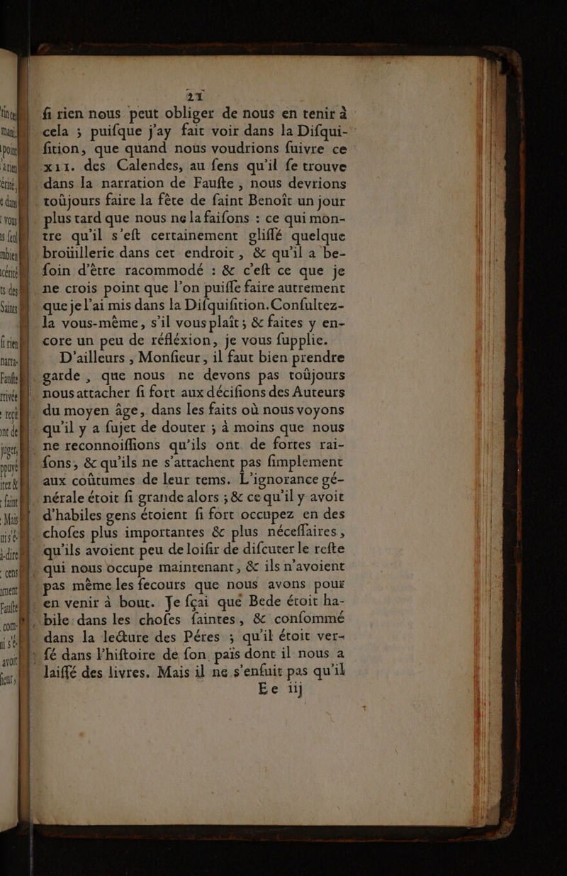 line Nan, pol 4 rl! dus! vou s {el bien certe! vs del Saints rie narta Faufte rivée tel nt de 2 nent, © 2% fi rien nous peut obliger de nous en tenir à cela 3 puifque j'ay fait voir dans la Difqui- fiion, que quand nous voudrions fuivre ce x11. des Calendes, au fens qu'il fe trouve dans la narration de Faufte , nous devrions toûjours faire la fète de faint Benoît un jour plus tard que nous ne la faifons : ce qui mon- tre qu'il s’eft certainement glifflé quelque broüillerie dans cet endroit, &amp; qu'il a be- foin d’être racommodé : &amp; c'eft ce que je ne crois point que l’on puiffe faire autrement que je l'ai mis dans la Difquifition.Confultez- la vous-même, s’il vous plait ; &amp; faites y en- core un peu de réfléxion, je vous fupplie. D'ailleurs , Monfieur, il faut bien prendre garde , que nous ne devons pas toûjours nous attacher fi fort aux décifions des Auteurs du moyen âge, dans les faits où nous voyons qu'il y a fujet de douter ; à moins que nous ne reconnoiflions qu'ils ont. de fortes rai- fons, &amp; qu'ils ne s’attachent pas fimplement aux coûtumes de leur tems. L’ignorance gé- nérale étoit fi grande alors ; &amp; ce qu'il y avoit d’habiles gens étoient fi fort occupez en des chofes plus importantes &amp; plus néceffaires , qu'ils avoient peu de loifir de difcuter le refte pas mème les fecours que nous avons pour dans la lecture des Péres ; qu'il éroit ver- Jaiffé des livres. Mais il ne s'enfuit pas qu'il Etc: 1h
