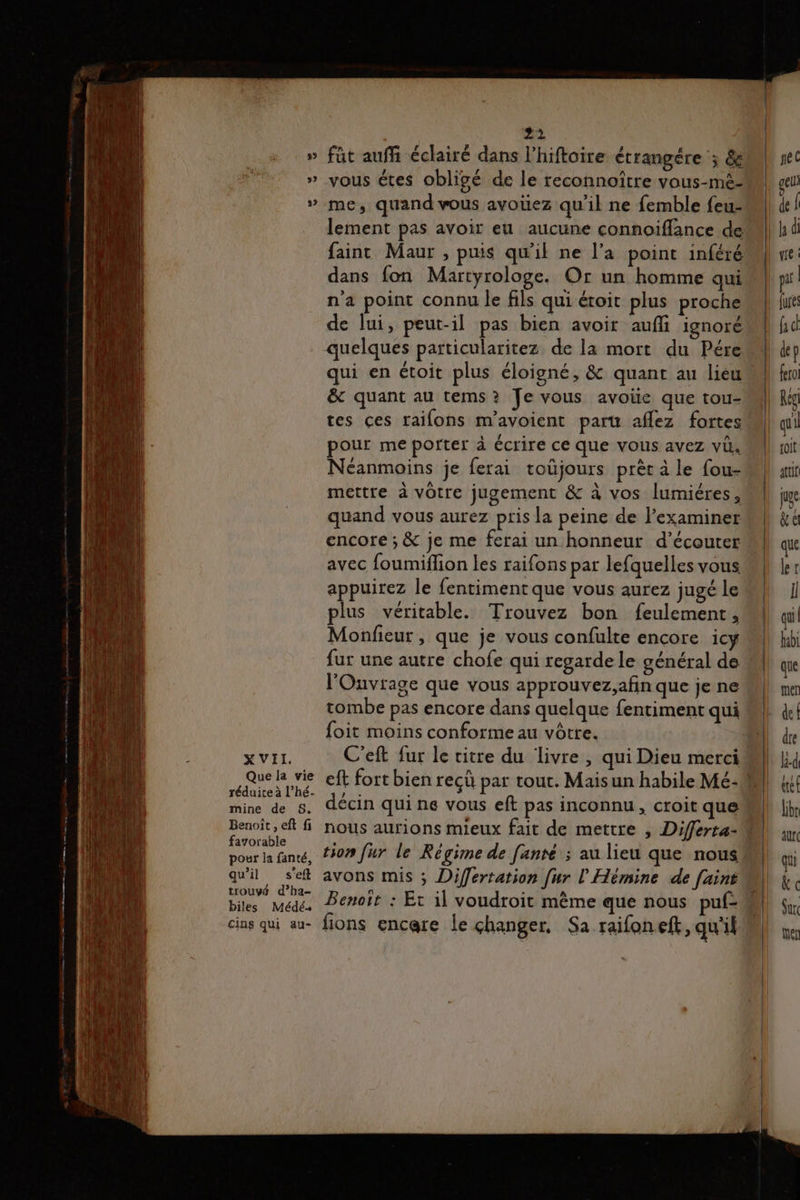 XVII. Que la vie réduire à l’hé- mine de S. Benoît, eft fi fayorable pour la fanté, qu’il s'eft trouvé d’ha- biles Médé+ cins qui au- lement pas avoir eu aucune connoiflance de fainc Maur , puis qu'il ne l’a point inféré dans fon Martyrologe. Or un homme qui n'a point connu le fils qui étoit plus proche de lui, peut-il pas bien avoir auf ignoré quelques particularitez de la mort du Pére qui en étoit plus éloigné, &amp; quant au lieu &amp; quant au tems? Je vous avoie que tou- tes ces raifons m’avoient paru aflez fortes pour me porter à écrire ce que vous avez vi. Néanmoins je ferai toüjours prèt à le fou- mettre à vôtre jugement &amp; à vos lumiéres, quand vous aurez pris Ja peine de examiner encore ; &amp; je me ferai un honneur d’écouter avec foumiflion les raifons par lefquelles vous, appuirez le fentiment que vous aurez jugé le plus véritable. Trouvez bon feulement, Monfieur, que je vous confulte encore icy fur une autre chofe qui regarde le général de l'Ouvrage que vous approuvez,afin que je ne tombe pas encore dans quelque fentiment qui foit moins conforme au vôtre. C'eft fur le vitre du livre , qui Dieu merci décin qui ne vous eft pas inconnu, croit que tion fur le Régime de [anré ; au lieu que nous avons mis ; Differtation [ur l'Hémine de fuint Benoit : Et il voudroit même que nous fions encare le changer, Sa raifon eft, qu'if 4 fé C ) gel pi | joit juge &amp;e que ler I bi dre