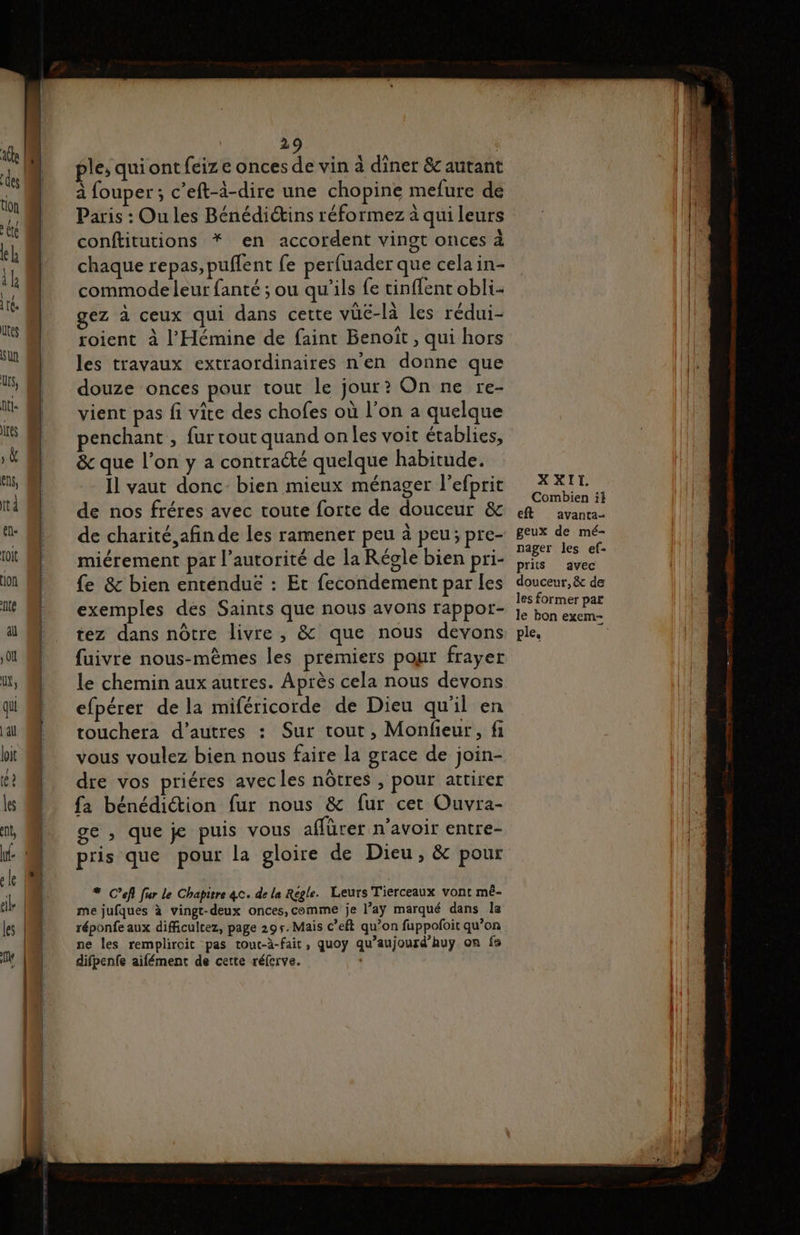 ple, quiont {eiz e onces de vin à diner &amp; autant à fouper ; c’eft-à-dire une chopine mefure de Paris : Ou les Bénédiétins réformez à qui leurs conftitutions * en accordent vingt onces à chaque repas, puflent fe perfuader que celain- commode leur fanté ; ou qu’ils fe tinflent obli- gez à ceux qui dans cette vüé-là les rédui- roient à l’'Hémine de faint Benoit, qui hors les travaux extraordinaires n'en donne que douze onces pour tout le jour? On ne re- vient pas fi vice des chofes où l’on a quelque penchant , fur tout quand on les voit établies, &amp; que l'on y a contracté quelque habitude. Il vaut donc bien mieux ménager l'efprit de nos fréres avec toute forte de douceur &amp; de charité afin de les ramener peu à peu; pre- miérement par l'autorité de la Régle bien pri- fe &amp; bien entenduë : Et fecondement par les exemples des Saints que nous avons rappor- tez dans nôtre livre, &amp; que nous devons fuivre nous-mèmes les premiers pour frayer le chemin aux autres. Après cela nous devons efpérer de la miféricorde de Dieu qu'il en touchera d’autres : Sur tout, Monfieur, fi vous voulez bien nous faire la grace de join- dre vos priéres avecles nôtres , pour attirer fa bénédiction fur nous &amp; fur cet Ouvra- ge , que je puis vous affürer n’avoir entre- pris que pour la gloire de Dieu, &amp; pour # C’efl fur le Chapitre 4c. de la Regle. Leurs Tierceaux vont mé- me jufques à vingt-deux onces,comme je l’aÿy marqué dans la réponfe aux difficultez, page 295. Mais c’eft qu’on fuppofoit qu’on ne les remplircit pas touc-à-fait, quoy qu’aujourd'huÿy on fe difpenfe aifément de cette réfcrve. XXII. Combien if eft avanta- geux de mé- nager les ef- prits avec douceur, &amp; de les former par le bon exem- ple.