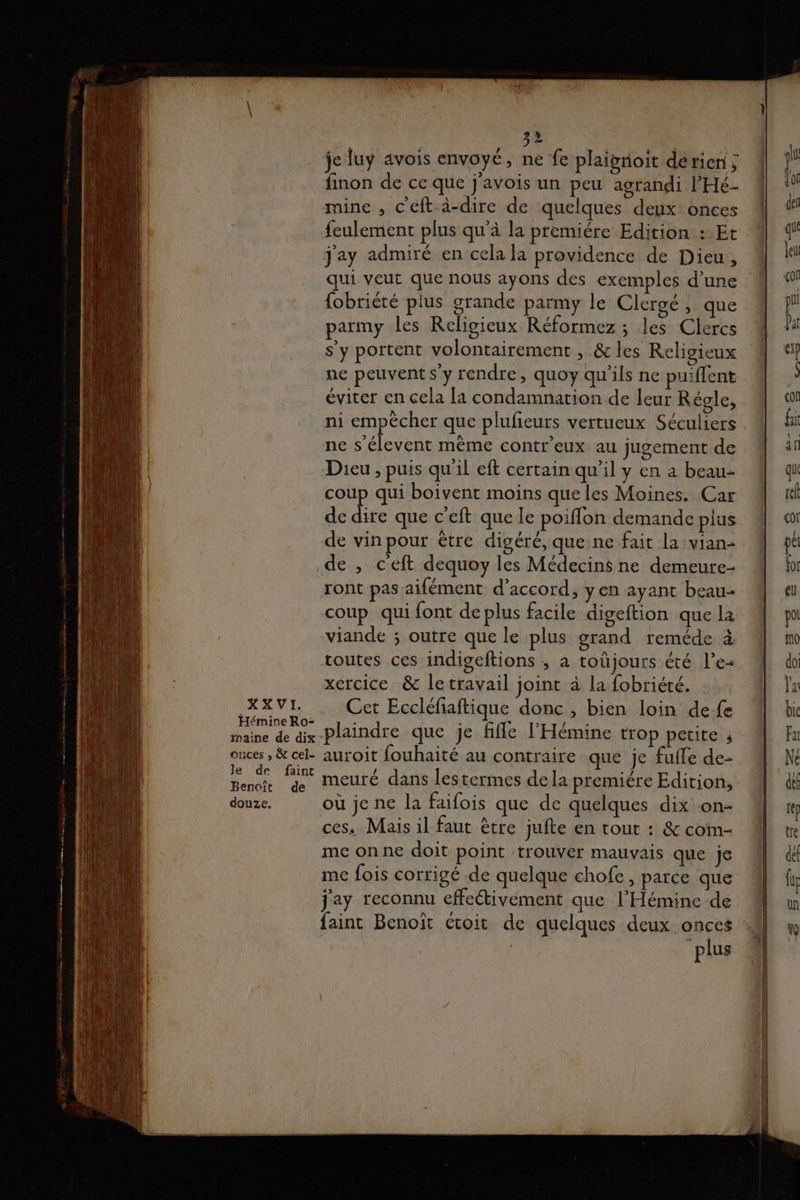 je luy avois envoyé, ne fe plaignoit dérien ; finon de ce que j'avois un peu agrandi l'Hé- mine , c'éft-à-dire de quelques deux: onces feulement plus qu'à la premiére Edition : Et j'ay admiré en cela la providence de Dieu, qui veut que nous ayons des exemples d’une {obriété plus grande parmy le Clergé, que parmy les Religieux Réformez; les Clercs s’y portent volontairement , &amp; les Religieux ne peuvent s’y rendre, quoy qu'ils ne puiffent éviter en cela [a condamnation de leur Régle, ni empêcher que plufieurs vertueux Séculiers ne s'élevent même contr'eux au jugement de Dieu , puis qu'il eft certain qu’il y en à beau coup qui boivent moins que les Moines. Car de dire que c’eft que le poiflon demande plus de vin pour être digéré, que ne fait la vian- de , c'eft dequoy les Médecins ne demeure- ront pas aifément d'accord, yen ayant beau routes ces indigeftions , a toüjours été l’e- xercice &amp; le travail joint à la fobriété. XXVI, Cet Eccléfaftique donc, bien loin defe Hémine Ro- ; 3 : * Dry / 1 : maine de aix -Plaindre que je fifle l'Hémine trop petite ; onces , &amp; cel. auroit fouhaité au contraire que je fufle de- tué Su meuré dans lestermes dela premiére Edition, douze. où jene la faifois que de quelques dix on- ces. Mais il faut ètre jufte en tout : &amp; com- me onne doit point trouver mauvais que je me fois corrigé de quelque chofe , parce que j'ay reconnu effeétivement que l’Hémine de faint Benoït étoit de quelques deux onces : plus