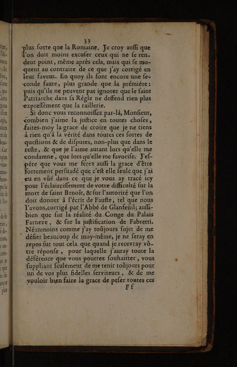 1e de ces 33 | plus forte que la Romaine. Je croy aufi que Ton doit moins excufer ceux qui ne fe ren- dent point, même après cela, mais qui fe mo- quent au contraire de ce que j'ay corrigé en: leur faveur. En quoy ils font encore une fe- conde faute, plus grande que la prémiére: puis qu'ils ne peuvent pas ignorer que le faint Patriarche dans fa Régle ne deffend rien plus expreflément que la raillerie. Si donc vous reconnoiflez par-là, Monfeur, combien j'aime la juftice en toutes chofes, faites-moy la grace de croire que je ne tiens à rien qu'à la vérité dans toutes ces fortes de queftions &amp; de difputes, non-plus que dans le refte, &amp; que je l’aime autant lors qu'elle me condamne , que lors qu’elle me favorife. J'ef- pére que vous me ferez aufli la grace d’être fortement perfuadé que c’eft elle feule que j'ai eu en vüé dans ce que je vous ay tracé ic pour l’éclairciflement de votre difficulté fur la mort de faint Benoït, &amp; fur l'autorité que l’on doit donner à l'écrit de Faufte, tel que nous Vavons,corrigé par l’Abbé de Glanfeuil; aufli- bien que fur la réalité du. Conge du Palais Farneze, &amp; fur la juftification de Fabretti. Néanmoins comme j’ay toüjours fujer de me défier beaucoup de moy-même, je ne feray en repos fur tout cela que quand je recevray v6- tre réponfe , pour laquelle j'auray toute la déférence que vous pourrez fouhaitter , vous fuppliant feulement de me tenir toûjours pour un de vos plus fidelles ferviteurs, &amp; de me vouloir bien faire la grace de peer dt ces