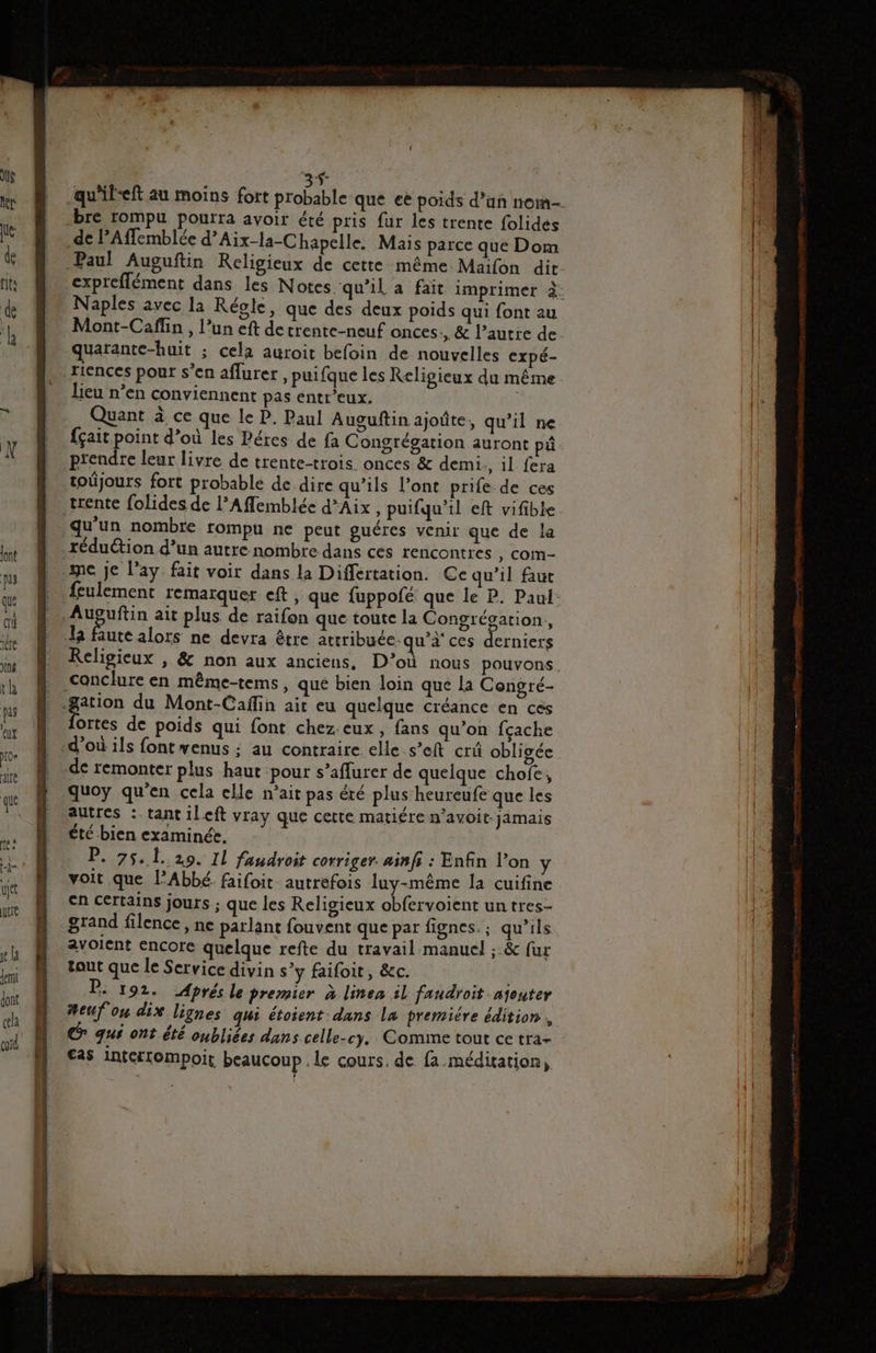 = Lé LÉ à 0 7x qu'ileeft au moins fort probable que ee poids d’un nom bre rompu pourra avoir été pris fur les trente folides Paul Auguftin Religieux de cette même. Maifon dit expreflément dans les Notes qu’il a fait imprimer à: Naples avec la Régle, que des deux poids qui font au Mont-Caffin , l’un eft detrente-neuf onces:, &amp; l’autre de quarante-huit ; cela auroit befoin de nouvelles cxpé- riences pour s’en aflurer, puifque les Religieux du même. lieu n’en conviennent pas entr’eux. Quant à ce que le P. Paul Auguftin ajoûte, qu’il ne fçait point d’où les Péres de fa Congrégation auront pi prendre leur livre de trente-trois. onces &amp; demi , il fera toûjours fort probable de dire qu’ils Pont prife de ces trente folides de l’Afflemblée d'Aix , puifqu'il eft vifible qu'un nombre rompu ne peut guéres venir que de la me je l’ay fait voir dans la Differtation. Ce qu’il faut {eulement remarquer eft, que fuppofé que le P. Paul: utealors ne devra être attribuée. qu’i' ces erniers Religieux , &amp; non aux anciens, D’où nous pouvons. ortes de poids qui font chez. eux, fans qu’on fçache d’où ils font venus ;: au contraire elle s’eft crû obligée de remonter plus haut pour s’aflurer de quelque chofe, quoy qu'en cela elle n’ait pas été plus heureufe que les autres :.tant ileft vray que cette matiére n’avoit- jamais été bien examinée. P. 75, 1. 29. Il faudroit corriger. ainfs : Enfin l’on y voit que l'Abbé. faifoit autrefois luy-même la cuifine en certains jours ; que les Religieux obfervoient un tres- grand filence, ne parlant fouvent que par fignes. ; qu’ils avolcnt encore quelque refte du travail manuel ; &amp; fur tout que le Service divin s’y faifoit, &amp;c. air P. 192. Aprés le premier à linen il faudroit ajouter #eufou dix lignes qui étoient dans La premiére édition , qué ont été oubliées dans celle-cy, Comme tout ce tra- €as interrompoit beaucoup . le cours, de. fa méditation,