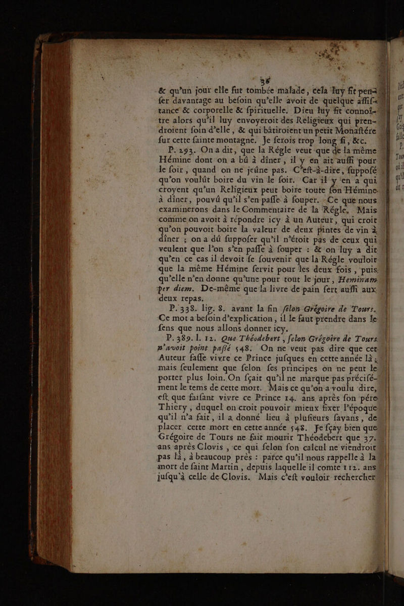 &amp; qu’un jour elle fut tombée malade, cela Tuy ft peau fer davantage au befoin qu’elle avoit de quelque afi[28 tance &amp; corporelle &amp; fpirituelle. Dieu luy fit connoi-# F tre alors qu'il luy envoyeroit des Religieux qui pren- fl | droient foin d'elle, &amp; qui bâtiroient un petit Monaftére Mk l | fur cette fainte montagne. Je ferois trop long fi, &amp;c. 4 h P.2193. Ona dit, que la Régle veut que de la mème] Hémine dont on a bû à diner , il y en ait auffi ‘pour M le le foir, quand on ne jeûne pas. C’eft-3-dire, fuppoféw Fi qu'on voulüût boire du vin le foir. Car LA ‘en a quil croyent qu’un Religieux peut boite toute fon Hémine: dd à diner, pouvû qu’il s’en pafle à fouper. -Ce que nous examinerons dans le Commentaire de la Régle, Mais comme. on avoit à répondre icy à un Auteur, qui croit u’on pouvoit boire la valeur de deux pintes de vin à dîner ; on a dû fuppofer qu’il n'étoit pas de ceux qui veulent que l’on s’en pafle à fouper : &amp; on luy a dit qu’en ce cas il devoit fe fouvenir que la Régle vouloir: que la même Hémine fervit pour tes deux fois , puis. qu’elle n’en donne qu'une pour tout le jour, Heminam per diem. De-même quela livre de pain fert auffi aux M deux repas. P.338. lis. 8. avant la fin /élon Grégoire de Tours. Ce mot a befoin d’explication , 1l Le faut prendre dans fem fens que nous allons donner icy. P.389.1. 12. Que Théodebert , felon Grégoire de Tours n'avoit paint paffé 548. On ne veut pas dire que cet: Auteur fafle vivre ce Prince jufques en cette année là 4 1 } | mais feulement que felon fes principes on ne peut Len porter plus loin. On fçait qu'il ne marque pas précifé- ment le tems de cette mort. Mais ce qu'ona voulu dire, eft. que faifant vivre ce Prince 14. ans après fon pére Thiery , duquel on croit pouvoir mieux fixer l’époque qu'il na fait, 1l a donné lieu à plufiéurs favans, dem placer cette mort en cette année $48. fe fçay bien que Grégoire de Tours ne fait mourir Théodebert que 37 ans aprés Clovis , ce qui felon fon calcul ne viendroitM pas là, à beaucoup près : pafce qu’il nous rappelle à la) mort de faint Martin, depuis laquelle il comte 1 12. ans jufqu'à celle de Clovis. Mais c'eft vouloir rechercher 4