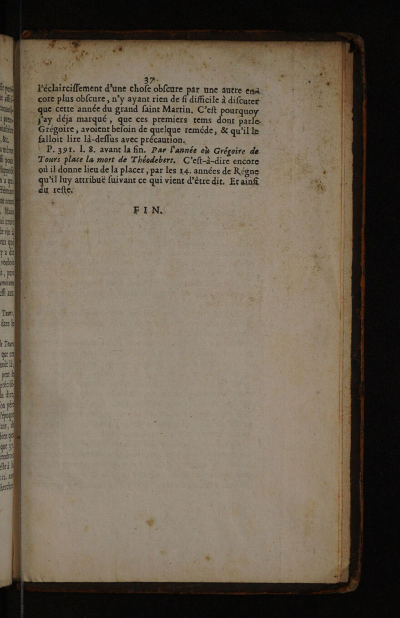 ° e 3 ' * { t per Péclairciffement d’une chofe obfcure par une autre ena #0) IT core plus obfcure, n’y ayant rien de fi difficile à difcuter ir de Même nn que cette année du grand faint Martin, C’eft pourquoy b À pren. j'ay déja marqué, que ces premiers tems dont parle. | hate Grégoire, avoient befoin de quelque reméde, & qu’il le | ke, falloit lire là-deflus avec précaution. | [| P. 391. L. 8. avant la fin. Par l'année où Grégoire de Ë poir Tours place la mort de Théodebert, C’eft-à-dire encore (pol où 1} donne lieu de la placer, par les 14. années de Regne laqui} qu'il luy attribué fuivant ce qui vient d’être dir. Et ainf #2 Ténineli du refte. he, | nous | Mas FIN. UL croit 1e vin ct qui ja du voulot 5, pus mirani ff a à Tour. dans LD inée Là 1 pen | écie Î u dre of‘ à re xt, À en qu «1 endroit 119, di { hercic'i h ! | ne