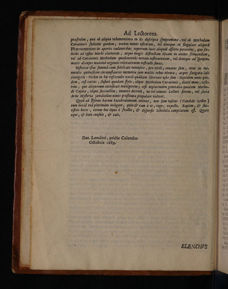 s TROIS gita ST Ha Riu wy ms Bins ioeinc satin Ad Le&amp;orem. prefertim , qua. ob aliqua vebementiora in. iis. defévipta. fymptomata , vel ob: Metbedum Curationis felicem. quidem y. vertm minis ufitatam, vel denique. ob fingulare aliquod Phaenomenon iz apertis cadayeribus repertum lucis aliquid afferre potuerint , quo fi licis ad ipfius Morbi clariorem , | atque magis. diffintlam Ideam in animo formandam , vel ad Curationis Metbodum. quadantenis novam inflituendam , vel denique ad fympto- matis alicujus maxim urgentis velevationem inftrudii fimus. | Hifforias iflas' fumma cum fideliate veeenfere , pro virili , conatus fum , utut in. mi- nutulis quibufdam circumftantiis memoria jam multis vebus obruta , atque fatigata labi éontigerit : Vertm in bis veferendis variá quadam. libertate ufus fum : Siquidem nunc qui- dem , etfi variis , fufiori quodam fHylo , idque Methbodum Curationis , diari more , vefe- vens , quo aliquorum curiofitati indulgerem y. etfi utplurimim generalia quedam. Metho- di Capita , idque füccintlim , innuere decreyi , ne vel nimius. Ledlori fierem , vel. facra Artis Myfleria. jamdudum nimis proffituta propalave viderer. | Quod ad Jlylum barum Lucubrationum attinet , mon (um infcus. ( Candide Ledor ) eum venia tuá plurimum indigere, quin C eam à te ,vogo s expedlo, Raptim , &amp; fuc- Gifivis boris , totum boc Opus à. fradlis , difperfis Schedulis compilatum eft. Quare aqui , € boni confule , C vale. Dat. Londini , pridie Calendas O&amp;obris 1689. ELENCHFS ———— So -—— —-———A-——