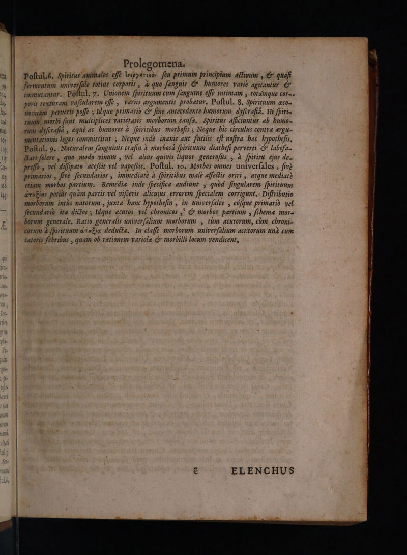 Prolegomena. Poftul.é. Spiritus animales efe egysrixiy féu primum principlum. acum , € quafi fermentum wr cs totius. corporis , ar quo fanguis C bumoves varié agitanttr. € ammutaniur, Poftul, 7. Unionem fpirituum cum fanguine effe intimam , totdmque cora. poris texturam yaftularem effe , varüs argumentis probatur. Poftul. 8, Spirituum eco- sominm perverti poffe ; Mque primario c fiue antecedente bumorum. dyferafia, Wi fpiri- zum. oorbi funt. multiplices varietatis morborum caufe, Spiritus Afficiuntur ab. humo sum dyfirafia , equ ac bumores à. fpiritibus. smovbofís ; Neque hic circulus contra avgu- suentatiouis leges comiittitur y Neque indà inanis aut. futilis. eft noflra. bac bypotbefis, Poftul. 9. : Naturalem fanguinis crafin à siorbos fpiritum. diathefi perverti. c labefa &amp;ari (olere , quo modo vinum , vel alius quivis liquor. genevofus , à fpiritu ejus de.. preffo y vel diffipato 'acefcit vel vapefcit.. Poftul. 10. Morbos omnes univerfales , fiv? primarios , five. fecundarios , immediate à. fpiritibus male affedis oriri ,' atque mediatà etium. morbos partium. Remedia. inde fpecifica. audiunt. , quód. fingularem. fpirituum ava£iav potius quam partis vel vifceris alicujus. errerem. fpecialem. corrigunt.- Diflributio morborum intus natorum , juxta. bauc bypotbefin , in. univerfales :, eófque primario. vel facundario. ita didos 5 Idque acutos vel chronicos ,^ morbos. partium , fchema mor borum generale. Ratio generalis univer[aluum. morborum , tüm. acutorum, cim. chroni- corum à fpiritum ava£ia. dedudla. In claffe emorborum. univerfalium actitorum una eum cateris febribus , quam ob rationem yariola c morbilli locum vendicent, ELENCHUS :———————— T