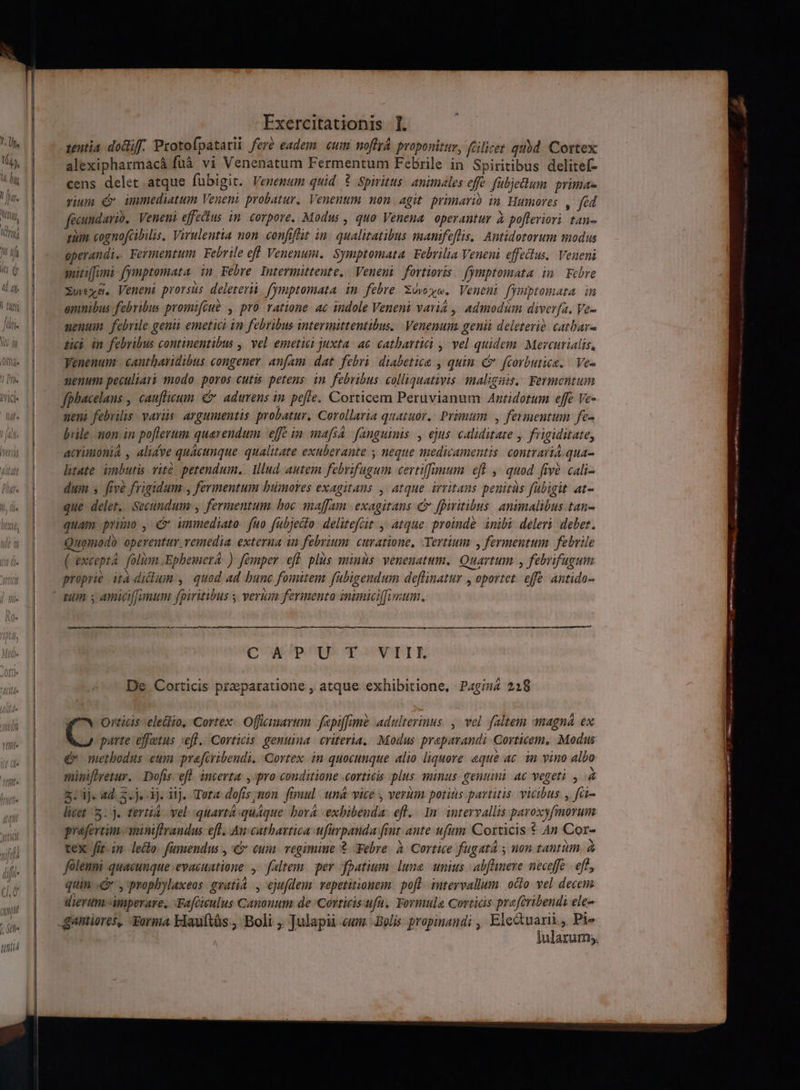 tentia. dociff. Protofpatatii feré eadem. cum. moffyá. proponitur, ftilicet qubd. Cortex alexipharmacà fuà vi Venenatum Fermentum Febrile in Spiritibus delitef- cens delet atque fübigit. Venemum quid ? Spiritus: animales offe fübjedum primae vium £v immediatum Veneni probatur. Venenum non. agit. primario in. Humores , fed facundario. Veneni effeius im. corpore. Modus , quo Venena operantur à po[ffeviori tan- zum cognofcibilis, Virulentia non. confifit in. qualitatibus manifeflis.| Antidotorum modus operandi. Fermentum Febrile efl Venenum. Symptomata Febrilia Veneni effectus. Veneni gutilluni [ymptomata. in Febre. Intermittente. Veneni fortiovis fymptomata in Febre Xwexm. Veneni prorsus deleterüi. fymptomata in febre. Xóvoo. Veneni fymptomata in emnibus febribus promifiué , pro ratione. ac indole Veneni varia , Admodum diver[a. Ve- enum. febrile genii emetici in febribus intermittentibus. | Venenum genii deletevio catbar- dei in febribus continentibus ,| vel emetiei juxta. ae. cathbavtici , ^ vel quidem. Meveurialis, Venenum: cantharidibus congener anfam dat febri diabetice , quin c fcorbutica. | Ve- nenum peculiari modo poros cutis petens. in. febribus. colliquativis. malignis, Fermentum fphacelans , cauflicum. € adtrrens in. poffe. Corticem Peruvianum Anridotum effe Ve- nen. febrilis. varüs. argumentis probatur. Corollaria quatuor. Primum , fermentum fe- bile mon in poflerum querendum effe in mafsa fanguinis , ejus caliditare , frigiditate, acrimonia , alicve quacunque qualitate exuberante ; neque mediwamentis contrari.qua- litate. inbutis.vité petendum... Illud autem febrifugum cevtiffamum eft , quod five. cali- dum s five frigidum , fermentum bümores exagitans , atque irritans penuitàs fubigit at- que delet. Secundum: , fermentum boc maffam exagirans c fpiritibus. animalibus tan- quam primo , &amp; unmediato: fuo fubjecto delitefGit. atque proinde inibi deleri debet. Quomodb opeventur vemedia exterua in febrium: curatione, Tertium y fermentum febrile (except. folinn Ephemera: ) fomper eff plus minus. venenatum.. Quartum , febrifugum veiller gia : proprie ità diclum , quod ad bunc fomitem fubigendum deffinatur , oportet. effe antido- pum s amiciffimum fpiritibus y verum fermento inimiciffimum. CM pO SEC OUSNTST E De. Corticis przeparatione , atque exhibitione, Pagina 218 Orticis electio, Cortex Offiimarum. fepiffme adulterinus. ,. vel faltem anagná ex D parte effotus eff. Corticis. genuina. criteria, Modus praparandi Gorticem, Modus d» metbodus eum prafiribendi. Qortex in quocunque alio liquore aque ac. im vino albo miniftretur. Dofis efl incerta: , pro conditione .corticis plus minus genui. Ac vegeti y 4 5: 3j. 4d. 5. j, 1j. iij. Tera dofis;non fimul uná vice , verum potitis partitis. vicibus , füi- licet 5. j. tertia. vel. quartà:quaque bora -exbibenda: efl... 1m. intervallis paroxyfmorum prafertim aniniftraudus. ef. .Au:cathartica ufirpanda finr. ante ufum Corticis * An Cor- tex fit. in ledio. fümendus , € eum. regimine Febre. à Cortice fugat , non tantüm. à folenmi quacunque evacuatione: ,- faltenz per fpatium. luna. mius | abfhmeve neceffe. eft, quin. , proplylaxeos gratia ., ejufdem vepetitionem: pofl. intervallum. octo vel decem dierum imperare. -Fafcieulus Canonum de Corticisufu, Formula Corticis prafcribendi ele lularum;. ii pn---———