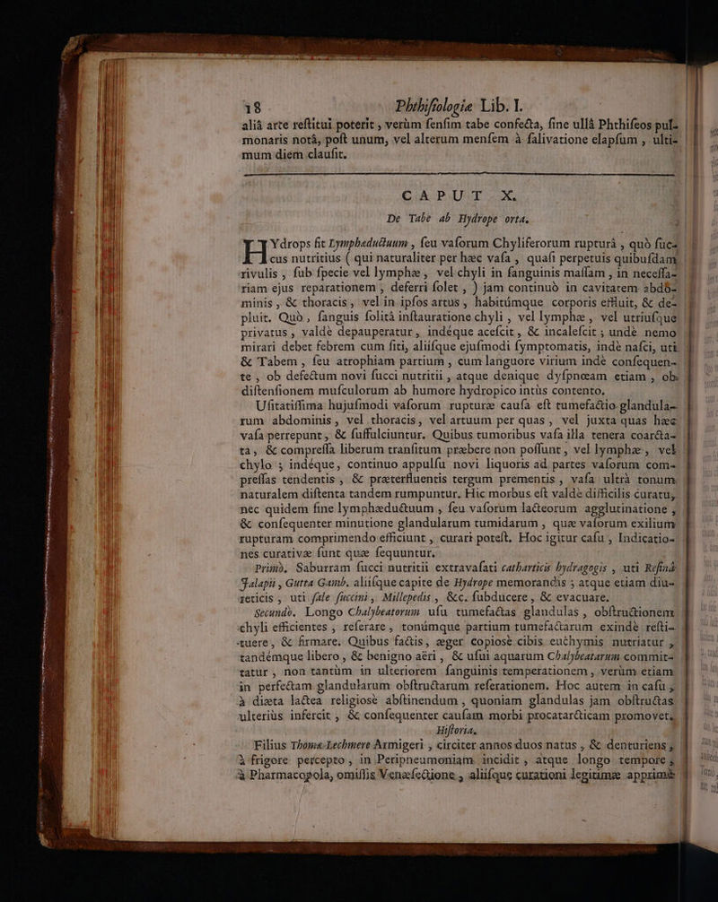 Pr. - atte EE ati DO HMM EL acte sce ER Mita L nul. Pm ee SE ——————À S NUÜ UPS 9 OR Opt nme  18 Phibiftologie Lib. Y. | 1M aliá arte reftitui poterit , verüm fenfim tabe confecta, fine ullà Phthifeos pul. | monaris notá, poft unum, vel alterum menfem à falivatione elapfum , ultiz | mum diem claufit. | CAPUT.X. EM De Tabe ab Hydrope orta. ) | Y drops fit Lymphaductuum , feu vaforum Chyliferorum rupturá , quà fucz | | cus nutritius ( qui naturaliter per heec vafa , quaft perpetuis quibufdam |... rivulis , fub fpecie vel lympha, velchyli in fanguinis maffam , in neceffa- | MI riam ejus reparationem , deferri folet , ) jam continuó in cavitatem abd$- | T minis, &amp; thoracis, velin ipfos artus , habitómque corporis etuit, &amp; de- IM pluit. Quo , fanguis folità inftauratione chyli , vel lymphe , vel utriufque. T... b privatus , valde depauperatur, indéque acefcit , &amp; incalefcit ; undé nemo T. . T mirari debet febrem cum fiti, aliífque ejufmodi fymptomatis, indé nafci, uti | |4/ &amp; Tabem , feu atrophiam partium , cum languore virium inde confequen- | T te , ob defe&amp;um novi fucci nutritii , atque denique dyfpneam etiam , ob | MI diftenfionem mufculorum ab humore hydropico intüs contento. | Ufitatiffima hujufmodi vaforum rupture caufa eft tumefa&amp;io. glandula- | ll rum abdominis, vel thoracis, velartuum per quas, vel juxta quas hec WN vafa perrepunt , &amp; fuffulciuntur. Quibus tumoribus vafa illa tenera coar&amp;a- | | ta, &amp; compreffa liberum tranfitum prebere non poflunt , vel lympha, vel | be chylo ; indéque, continuo appulfu novi liquoris ad partes vaforum com- * i preffas tendentis , &amp; praterfluentis tergum prementis , vafa ultrà tonum. | naturalem diftenta tandem rumpuntur. Hic morbus eft valdé difficilis curatu;. nec quidem fine lymphaedu&amp;uum , feu vaforum la&amp;eorum agglutinatione ; &amp; confequenter minutione glandularum tumidarum , qua vaforum exilium rupturam comprimendo efficiunt , curari poteft, Hoc igitur cafu , Indicatio- | nes curative funt que fequuntur. Primb, Saburram fucci nutritii extravafati catbarticis bydragogis , uti Refind: | Salapii , Gutta Gamb. aliiíque capite de Hydrope memorandis ; atque etiam diu- reticis , uti fale fuccimi , Millepedis , &amp;c. fubducere , &amp; evacuare. | Secundé. Longo Chbalybeatorum. ufu. tumefa&amp;tas glandulas , obftru&amp;ionem xchyli efficientes , referare , tonámque partium tumefaGarum exinde refti- d. ^ uere, &amp; firmare, Quibus fa&amp;is, eger copiose. cibis euchymis nutriatur , | tandémque libero , &amp; benigno aéri ,, &amp; ufui aquarum Chalyseatarum commits. | | tatur, non tantüm in ulteriorem fanguinis temperationem , verüm etiam. | Th in perfe&amp;am glandularum obftru&amp;arum referationem. Hoc autem in cafu j| | à dieta lactea religiose abftinendum , quoniam glandulas jam obfítru&amp;as | ) ulteriüs infercit , &amp; confequenter caufam morbi procatar&amp;ticam promovet, | i Ea ; Hifloria. | s 1a Filius Tboms-Lechmere Aymigeri , circiter annos duos natus , &amp; denturiens; | à frigore. percepto , in Peripneumoniam. incidit , atque longo tempore; 3 ^ à Pharmacogola; omiffis Venafeüione , aliifque curationi legiumze apprime 3 5, a I 1