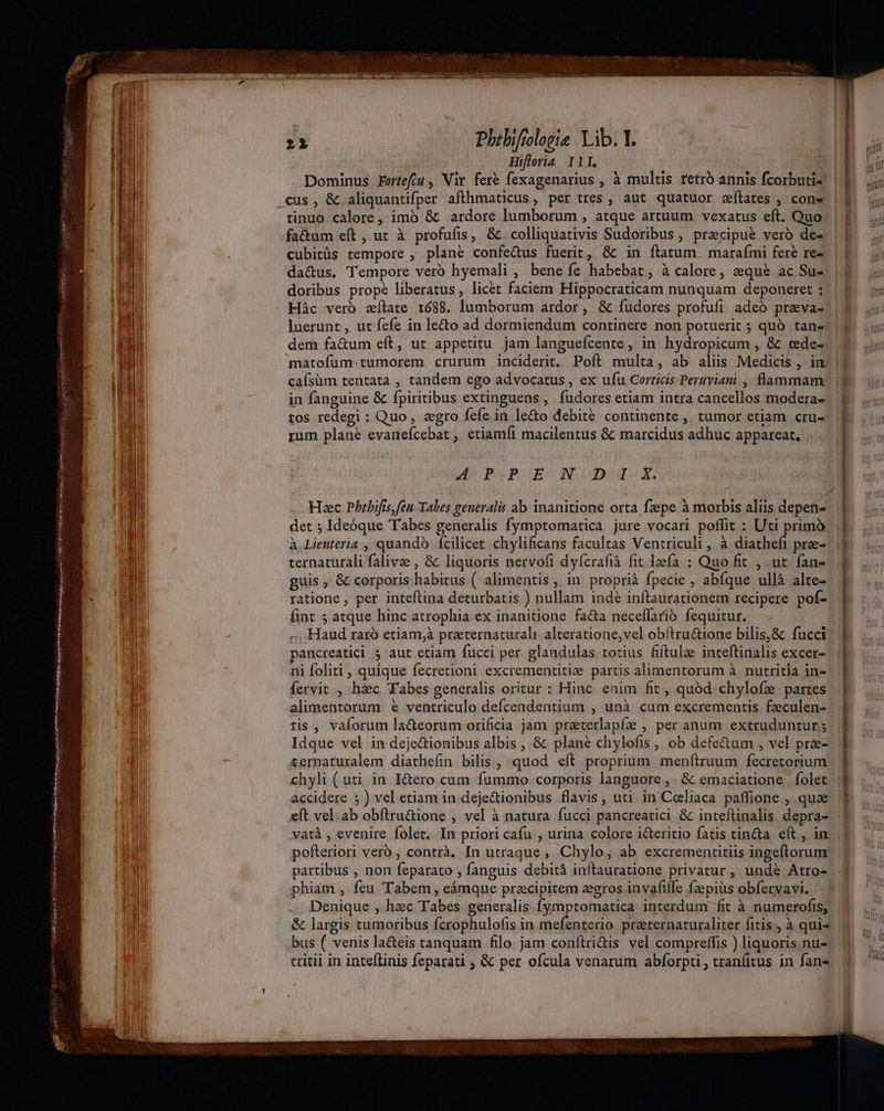 UBER psa MI hr dig s yr mcer. cim Lea aei Lu Phibifologie Lib. l.- - NBN Hifloria II. Dominus Fortefcu ,' Vir. fere fexagenarius , à multis retro annis fcorbuti- cus, &amp; aliquantifper afthmaticus, per tres , aut quatuor zílates ; con« | tinuo calore, imó &amp; ardore lumborum , atque artuum vexatus eft. Quo factum eft, ut à profufis, &amp; colliquativis Sudoribus, przcipué verb de« | cubitüs tempore , plane confe&amp;us fuerit, &amp; in ftatum | marafmi fere re- da&amp;us. Tempore vero hyemali , bene íe habebat; à calore, eequé ac Su- doribus prope liberatus, licet faciem Hippocraticam nunquam deponeret : Hác vero zílate 1688. lumborum ardor, &amp; fudores profufi, adeó preva- luerunt , ut fefe in le&amp;o ad dormiendum continere non potuerit ; quó tan-: dem fa&amp;um eft, ut appetitu jam languefcente, in hydropicum , &amp; cede-. matofum tumorem crurum inciderit, Poft multa, ab alüs Medicis , in: caísüm tentata , tandem ego advocatus , ex ufu Corricis Peruviani , flammam in fanguine &amp; fpiritibus extinguens , fudores etiam intra cancellos modera- tos redegi : Quo , zgro fefe in le&amp;o debite continente ,. tumor etiam cru- rum plane evanefcebat , etiamfi macilentus &amp; marcidus adhuc appareat. | M PSPGEUN ODOSUISG. Hac Phtbifis,feu Tabes generalis ab inanitione orta fzepe à morbis aliis depen-.. det ; Ideóque Tabes generalis fymptomatica jure vocari poffit : Uti prim | À.Lienteria , quando. fcilicet. chylificans facultas Ventriculi , à diatheft pree-. ternaturali falivee , &amp; liquoris nervofi dyfcrafià fit leefa : Quo fit , ut fan- guis , &amp; corporis habitus ( alimentis , in proprià fpecie , abíque ullà alte- ratione , per inteftina deturbatis ) nullam indé inftaurationem recipere pof- fint 5 atque hinc atrophia.ex inanitione fa&amp;a neceffarió fequitur. | Haud raró etiam,à praeternaturali alteratione,vel obítru&amp;ione bilis,&amp; fucci pancreatici 5 aut etiam fucci per glandulas totius fiftulae inteftinalis excer- ni foliti , quique fecretioni excrementitize partis alimentorum à nutritia in- fervit , hac Tabes generalis oritur : Hinc enim fit , quód chylofz partes alimentorum e ventriculo defcendentium , unà cum excrementis fzeculen- Idque vel in dejeGionibus albis , &amp; plané chylofis , ob defectum , vel prze- ternaturalem diathefin bilis , quod. eft proprium menftruum fecretorium chyli ( uti in I&amp;ero cum fummo corporis languore, &amp; emaciatione folet accidere 5) vel etiam in deje&amp;dionibus flavis, uti in Coeliaca paffione , quae eft vel.ab obftru&amp;ione , vel à natura fucci pancreatici &amp; inteflinalis depra- AW pofteriori vero , contrà, In utraque, Chylo, ab excrementitiis ingeftorunr phiam , feu Tabem , eámque przcipitem zegros invafiffe fzepiüs obfervavi. bus ( venis la&amp;eis tanquam filo. jam conftri&amp;is vel compreffis ) liquoris nu- tritii in inteflinis feparati , &amp; per ofcula venarum abforpti , tranfitus in fane