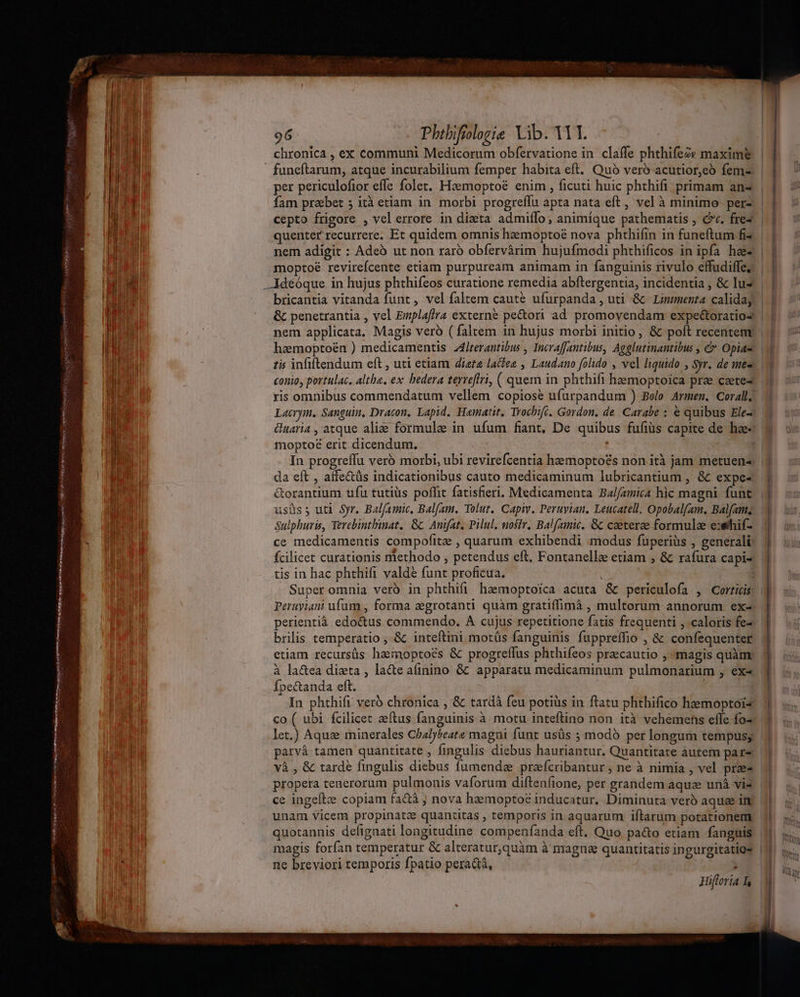e noscere res. meia LnSinmh roma td um 2 Md f HUS in Pei nec 96 Phibifrologie Vib. YT. chronica , ex communi Medicorum obfervatione in claffe phthife2v maxim per periculofior effe folet. Heemoptoé enim , ficuti huic phthifi primam an- Íam praebet ; ità etiam in. morbi progreflu apta nata eft, vel à minimo. per-. | cepto frigore , velerrore in dieta admiílo; animique pathematis , cv. fre | quenter recurrere. Et quidem omnis heemoptoé nova phthifin in funeftum fi» nem adigit : Adeó ut non raró obfervàrim hujufmodi phthificos in ipfa haz moptoé revirefcente etiam purpuream animam in fanguinis fivulo effudilfe, bricantia vitanda funt, vel faltem caute ufurpanda, uti &amp; Linmenta caliday | haemoptoén ) medicamentis Z4lrerantibus , Incraffantibus, Agglutinantibus , &amp; Opiam | tis infiftendum eft , uti etiam dieta lacfee , Laudano folido , vel liquido , Syr. de ne« conio, portulac. altha, ex bedera terrefltri, ( quem in phthifi hemoptoica prae ceete- ris omnibus commendatum vellem copiose ufurpandum ) Belo. Armen. Coral; moptoé erit dicendum. In progreffu vero morbi, ubi revirefcentia haemopto£s non ità jam metuen- da eft , affe&amp;üs indicationibus cauto medicaminum lubricantium , &amp; expe- usüs; uti Syr. Bal/amic, Balfam. Tolut. Capiv. Peruyian. Leucatell, Opobal(am. Balfams Sulphuris, Tercbintbinat. &amp;c Anifat, Pilul. uosir. Balfamic. Gc ceeterze formulae exethif- ce medicamentis compofitz , quarum exhibendi modus fuperiüs , generali tis in hac phthift valdé funt proficua. Super omnia veró in phthifi haemoptoica acuta &amp; periculofa , Corticis | Peruyiani ufum , forma zgrotanti quàm gratiffimà , multorum annorum ex- perientià edo&amp;us commendo. A cujus repetitione fatis frequenti , caloris fe- brilis temperatio , &amp; inteftini motüs fanguinis fuppreffio , &amp; confequenter etiam recursüs hamoptoés &amp; progreflus phthifeos praecautio , magis quàm. à la&amp;ea dizta , lacte ainino &amp; apparatu medicaminum pulmonarium , ex« Ípectanda eft. co ( ubi fcilicet zeftus fanguinis à motu inteftino non ità vehemehs efle fo- let.) Aqui minerales Chalybeate magni funt usüs ; modó per longum tempus; parvà tamen quantitate , fingulis diebus hauriantur. Quantitate autem par và , &amp; tarde fingulis diebus fumende prefcribantur ; ne à nimia , vel pre- ce ingeíte copiam factà ; nova haemopto? inducatur. Diminuta veró aquae in unam vicem propinatze quantitas , temporis in aquarum iftarum potationetm quotannis defignati longitudine compenfanda eft. Quo pa&amp;o etiam fanguis | magis forfan temperatur &amp; alteratur,quàm à magne quantitatis ingurgitatigs | ne breviori temporis fpatio peradà, T Hifloria ] | | i ^  [TN hn
