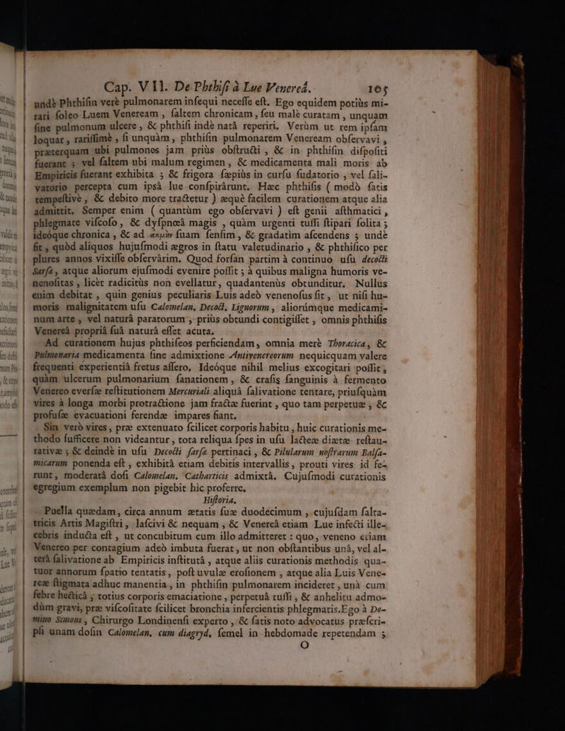 los tm citing fa Car icrimoti et dfi en pmi odo di Cap. V Il. De Philifi à Lue Venercá. 164 undb Phthifin veré pulmonarem infequi neceffe eft. Ego equidem potiiis mi- rari foleo Luem Veneream , faltem chronicam, Íeu malé curatam , unquam fine pulmonum ulcere , &amp; phthifi indé natá reperiri, Verüm ut rem ipfam loquar , rariffimé , fi unquàm , phthifin pulmonarem Veneream obfervavi , preterquam ubi pulmones jam priüs obfiruüi , €&amp; in phthifin difpofiti fuerant ; vel faltem ubi malum regimen , &amp; medicamenta mali moris ab Empiricis fuerant exhibita ; &amp; frigora fzpiüs in curfu fudatorio , vel fali- vatorio percepta cum ipsà lue confpirárunt. Hac phthifis ( modà fatis cempeftive , &amp; debito more tra&amp;etur ) eequé facilem curationem atque alia admittit, Semper enim ( quantüm ego obfervavi ) eft genii. afthmatici , phlegmate vifcofo, &amp; dyfpnoeà magis , quàm urgenti tuffi flipari folita ; ideóque chronica , &amp; ad .«pi»v fuam fenfim , &amp;- gradatim afcendens 5 unde fit, quód aliquos hujufmodi egros in ftatu valetudinario , &amp; phthifico per plures annos vixiffe obfervàrim. Quod forfan partim à continuo ufu decodi Sarfa , atque aliorum ejufmodi evenire poffit ; à quibus maligna humoris ve- nenofitas , licét radicitüs non evellatur, quadantenüs obtunditur. Nullus enim debitat , quin genius peculiaris. Luis adeó venenofusíit, ut nifi hu- moris malignitatem ufu Calemelan. Decod, Lignorum , aliorámque medicami- num arte , vel naturá paratorum ; priüs obtundi contigiffet , omnis phthifis Venereáà proprià fuà naturá effet. acuta. . Ad curationem hujus phthifeos perficiendam , omnia mere T/oracica , &amp; Pulttonaria medicamenta fine admixtione Zfntivenereerum. nequicquam valere frequenti experientià fretus affero, Ideóque nihil melius excogitari poffit , quàm ulcerum pulmonarium fanationem , &amp; crafis fanguinis à fermento Venereo everíz reftitutionem Mercuriali. aliquà falivatione tentare, priufquàm vires à longa morbi protra&amp;ione jam fra&amp;z fuerint , quo tam perpetue , &amp; profufze evacuationi ferendee impares fiant. | Sim vero vires , prae extenuato fcilicet corporis habitu , huic curationis me- thodo fufficere non videantur , tota reliqua fpes in ufu lacteze diete reftau- rative ; &amp; deinde in ufu Decodi farfz pertinaci , &amp; Pilularum noffrarum Balfa- micarum. ponenda eft , exhibità etiam debitis intervallis, prouti vires id fe- runt, moderatà dofi Calomelam. Catharticis admixtà. Cujufmodi curationis egregium exemplum non pigebit hic proferre. Hifloria. Puella quadam, circa annum zetatis fuz duodecimum , cujufdam falta- tticis Artis Magiftri, lafcivi &amp; nequam , &amp;: Venercà etiam Lue infe&amp;i ille- cebris inducta eft , ut concubitum cum illo admitteret : quo, veneno eiiam Venereo per contagium adeó imbuta fuerat , ut non obftantibus unà, vel al- terà falivatione ab Empiricis inftitutá , atque aliis curationis methodis qua- tuor annorum fpatio tentatis, poft uvula erofionem , atque alia Luis Vene- reze ftigmata adhuc manentia, in phthifin pulmonarem incideret , unà cum febre he&amp;icá ; totius corporis emaciatione , perpetuá tuffi , &amp; anhelitu admo- düm gravi, prz vifcofitate fcilicet bronchia infercientis phlegmaris.Fgo à Do- simo Simons, Chirurgo Londinenfi experto , &amp; fatis noto advocatus prafcri- ph unam doím Calomelam, cum diagryd, femel in. hebdomade repetendam ; O ^o—— ÁÁI I À— 9— —— i n E B ————Ímá— a—Ó MEL —X - LE