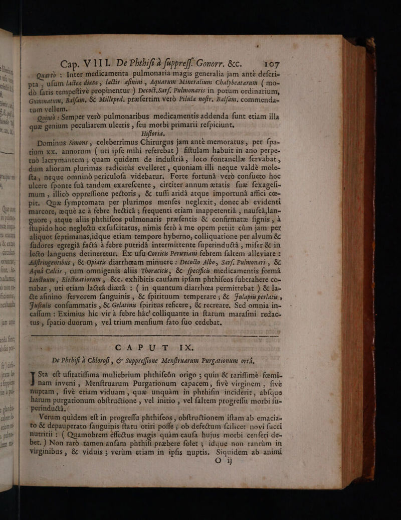 Parr E ; d denda 3 W 4n f, All, lh [4 CXCUI | A exa crat. OrIuntit; hcrentis; extant jum antt Cap. V 1II. De Phebift à füppre[f.. Gonorr. &c. 107 uartb ; Inter medicamenta pulmonaria magis generalia jam ante defcri- db fatis tempeftivé propinentur ) Decoct.Sarf. Pulmonaris in. potum ordinarium, Guimimnatum, Balfam, Gc Milleped. praefertim vero Pilula noffr. Balfam, commenda- tum vellem. Quinth : Semper verb pulmonaribus medicamentis addenda funt etiam illa qua genium peculiarem ulceris , feu morbi primarii refpiciunt. Hifloria. Dominus Simons, celeberrimus Chirurgus jam anté memoratus, per fpa- tium xx. annorum (uti ipfe mihi referebat ) fiftulam habuit in ano perpe- tuo lacrymantem ; quam quidem de induftrià, loco fontanelle fervabat , dum aliorum plurimas radicitüs evelleret , quoniam illi neque valde mole- fta, neque omninó periculofa videbatur. Forte fortunà vero confueto hoc ulcere fponte fuà tandem exarefcente , circiter annum aetatis fue fexagefi- mum , illicó oppreffione pe&oris , & tufli aridá atque importunà affici coe- pit. Quz fymptomata per plurimos menfes neglexit, donec ab. evidenti marcore, zeque ac à febre hecticà ; frequenti etiam inappetentià ; naufeà,lan- guore , atque aliis phthifeos pulmonaris praefentis & confirmatz fignis ; à ftupido hoc negle&u exfufcitatus, nimis ferb à me opem petiit cüm jam per aliquot feptimanas,idque etiam tempore hyberno, colliquatione per alvum & fudores egregià fa&à à febre putridà intermittente fuperindu&á , mifer & in le&o languens detineretur. Ex ufu Corricis Peruyiani febrem faltem alleviare : Adftringentibus , 8: Opiatis diarrhoeam minuere : Decoco Albo, Sarf. Pulmonari , &c Aquà Calcis , cum omnigenis aliis: Thoracic, Gc- fpecificis medicamentis formà Linduum , Elecluatiorum ,. &c. exhibitis caufam ipfam phthifeos fubtrahere co- nabar, uti etiam la&eà diztà : ( in quantum diarrhea permittebat ) & la- Ge aünino fervorem fanguinis , & fpirituum temperare; & — Julapiis perlatis , gufiul confummatis , & Gelatimis fpiritus reficere, & recreare. Sed omnia in- caífum : Eximius hic vir à febre hàc' colliquante in ftatum marafmi. redac- QicKaP IAu»EX. De Phthifi à Chlorofi , C Suppre[fioue Menftruarum. Purgationum ortá, Sta eft ufitatiffima muliebrium phthifeón origo ; quin & rariffime. feemi- nam inveni ,' Menftruarum Purgationum capacem, fivé virginem , five nuptam fivé etiam viduam , quee unquàm in phthifin inciderit, abíque harum purgationum obftru&ione , vel initio , vel faltem progreffu morbi fu- Verum quidem eft in progreffu phthifeos , obftru&tionem iftam ab emacia- to & depauperato fanguinis ftatu oriri poffe ; ob defe&um fcilicet: novi fucci nutritii : ( Quamobrem effe&us magis quàm caufa hujus morbi cenferi de- bet. ) Non rarb amen anfam phthifi przebere folet 5 idque non tantüm in virginibus, & viduis ; verüm etiam in ipfis nuptis. Siquidem ab animi 1j ———— —— — —— d A— peus Utama (CO Mb. n ^0 — M MÀ a.