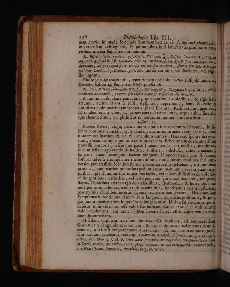 | | 118 Phibifioloeie Lib. 111. | nem Enric injunxis &amp; deinde flammam he&amp;icam in fanguine à rheumatif | mo accenfam exftinguere , &amp; pulmonibus indé labefa&amp;tatis profpicere totis. viribus nitebar fequentem in modum. : sj. Ingred. decoct, peitoral,. q. f. Cortic, Peruvian, 5.j. Balfam, Tolutam, 2.3, Coquin | Aq. Font, q. f. ad lb.j.6. Colatura adde Aq. Theriacal. flillat, Syr.Balfam. an.$.j. GS. M.F, 1 Apozema , de quo capiat 5. iv. ter die per fex dies continuos, femper fumendo in bauflu | mochurno. Laudan, liq, Helinont, gutt, xv, modo tormina, vel diarrhoea, vel vigi- || lize urgeant. n Finito jam Apezematis ufu , repetitionem potionis Emetice juffi, &amp; tandemg | ] Novembr. Ícilicet 13. fequentes Pilulas praefcripfi, | nj. Puly. Patrum fübtilifune trit. 5. j, Mucilag. Gum. Tragacanth, q. f. M, F, Pilule enediocres deauranda , quarum fex captat mane C ve[peri de die in diem, E A quorum ufu plane convaluit, non tantüm à doloribus, &amp; rigiditate artuum , verüm etiam à tuffi, dyfpnoà, opprefüone , febre &amp;c. reliqui | phthifeos pulmonaris fymptomatis plané liberata. Rediit etiam appetitus; | &amp; tandem etiam vires, &amp; carnes ejus refarcite funt , atque adhuc fine alie quà rheumatifmi , vel phthifeos revirefcentià optimá fanitate utitur. Hifforia. 11. Domina Coyert , virgo, circa annum aetatis fuzee decimum o&amp;cavum ,. in fe- | | brem continuam incidit , quz tandem alià intermittente excipiebatur, qua | quidem per fpatium xj. vel xij. menfium duravit. Haec veró fponte fuáà evas nuit , rheumatifmo humorofo tantüm excepta. Febre autem &amp; rheumatifmo | | proceffu temporis ( nefcio quo pa&amp;o ) quadantenüs jam evi&amp;is , manfittae | 5. men mifella virgo continuó hectica, tuffiens , anhelofa ,, valdé emaciata &amp; pene etiam exanguis faciem tanquam Hippocraticam pre fe ferens, Infuper adeó à triumphante rheumatifmo , muículorum tendines fer unie || versim prze craffitie &amp; indurefcentià preternaturali rigefcebant , uti omnibus. | artubus , non tantüm minoribus pedum atque manuum 5; verim etiam mds | | joribus , plane muniis fuis imparibus fa&amp;is , vel faltem difficulter &amp; dolorifis | cé fungentibus , cathedra , vel le&amp;o perpetuo fere affixa maneret , tanquam. | ftatua, Doloribus etiam vagis.&amp; verfatilibus , fpafmodicis &amp; horrendis hinc || inde per totum thoracem non raró percita fuit , lipothymiis etiam hyftericis, | | paroxyímis febrilibus incertis fzpiüs recurrentibus vexata. His omnibus fymptomatis continuus etiam virium languor, appetitüs proftratio , &amp; pure. gationum menftruarum fuppreffio adjungebantur. Univerfalis etiam corporis | habitus mihi videbatur efle valde fcorbuticus. Cafus fané ( fi quis alius) | valde deploratus, cui tamen (. Deo favente ) arte noftrá fequentem in mos | | dum fuccurrebam. mq Mifellam virginem tricefimo die. Maii 1683. invifens , ad. temperandam | |... Ícorbuticam fanguinis acrimoniam , &amp; vagos dolores quadantenüs demule |||. .. E cendos , qui ficuti longo tempore duraverant ; ità non parum adhuc opprefs 1 4 fam naturam terebant 5 praefcripfi Calomelan. diagryd.. falpburat, an. gr. xiv. 9 au, cicbor. ctm Rbeo. q, f. M. F, bolus maue. fumendus cum regimine. Scrupulos etiam duas, M Milleped, prapar. C oculor,. cancer. prep. commixt. tev die borisanedicis exhiberi juffiy (d À € cochleari Julap. fequentis , faperbibendo 5, iij, vel iv, — - — ev