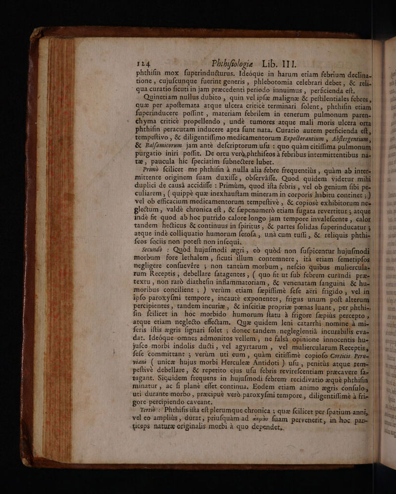 | 124 Phibifilozie | Lib. 111. | phthifin mox fuperindu&amp;urus. Ideóque in harum etiam febrium declina. tione , cujufcunque fuerint generis , phlebotomia celebrari debet, &amp; rel. E s qua curatio ficuti in jam precedenti periodo innuimus , perficienda eft, | y Quinetiam nullus dubito , quin vel ipfa malignze &amp; peftilentiales febres, — |. ji qua per apoftemata atque ulcera criticé terminari folent, phthifin etiam : fuperinducere poffint , materiam febrilem in tenerum. pulmonum paren-| | chyma critice. propellendo , undé. tumores atque mali moris ulcera orta! phthifin peracutam inducere apta funt nata, Curatio autem perficienda elt, tempeftivo , &amp; diligentiffimo medicamentorum Expedorantium , Alflergentium, &amp; Balfamicorun. jam anté. defcriptorum ufu : quo quàm citiffima pulmonum Y ;* purgatio iniri poffit. De ortu verà.phthifeos à febribus intermittentibus nà-. : te, paucula hic fpeciatim fübne&amp;ere lubet. | Primo Ícilicet. me phthifin à nulla alia febre frequentiüs , quàm ab intere | mittente originem fuam duxiffe, obferváffe. Quod quidem. videtur mihi duplici de causà accidiffe : Primüm, quod ifta febris , vel ob genium fibi pee culiarem , ( quippe quz inexhauftam mineram in corporis habitu continet ; ) vel ob efficacium medicamentorum tempeftive , &amp; copiose exhibitorum nee gle&amp;um, valdé chronica eft , &amp; fzpenumeró etiam fugata revertitur ; atque - indé fit quod. ab hoc putrido calore longo jam tempore invalefcente , calor. tandem heüicus &amp; continuus in fpiritus , &amp; partes folidas fuperinducaturs | atque indé colliquatio humorum ferofa ,, unà cum tuffi, &amp;. reliquis phthis | Íeos fociis non poteft noninfequi. | Seünd) : Quod hujufmodi zgri, có. quàd non fufpicentur hujufmodi. morbum fore lethalem , ficuti illum. contemnere , ità etiam femetipfos | negligere confuevére 5 non tantüm morbum , nefcio quibus muliercula- | rum Receptis , debellare fatagentes , ( quo fit ut fub febrem curündi pra textu , non raró diathefin inflammatoriam , &amp; venenatam fanguini &amp; hu- | moribus concilient ; ) verüm etiam fzpiflim&amp; fefe acri frigido , velim | ipfo paroxyími tempore, incauté exponentes, frigas unum poft alterum | |. (s: percipientes , tandem incurie , &amp; infcitize proprie poenas luant , per phthi-, | fin. fcilicet in hoc morbido humorum ílatu à frigore fzpiüs percepto, | atque etiam. neglecto effe&amp;tam. Qus quidem leni catarrhi nomine à mi» | feris iftis egris fignari folet ; donec tandem. negleglentià incurabilis eva- | | dat. Ideóque-omnes admonitos vellem , ne falsá opinione innocentis hue | | o; jufce morbi indolis du&amp;i, vel agyrtarum , vel muliercularum Receptis; UE fcíe committant ; verhm uti eum , quàm citiffime copiofo Gor/icis. Peru |. | viam ( unice hujus morbi Herculee Antidoti ). ufu , penitüs atque fem- | peftivé debellare, &amp; repetito ejus ufu febris revirefcentiamr praecavere fa- tagant. Siguidem frequens in hujufmodi febrem: recidivatio zqu&amp; phrhifi minatur, ac fi plané effet continua. Eodem etiam animo egris confulo, uti durante morbo , precipue verb. paroxyfmi tempore , diligentiffime à fries a gore percipiendo caveant. D uns Tertio :- Phthifis ifta eft plerumque chronica 5 quae fcilicet per fpatium-anni,, | vel eo ampliüs , durat, priufquàm.ad axpà» fuam pervenerit, im hoc pare | ticeps nature originalis. morbi à quo dependet,. E —JQe.—