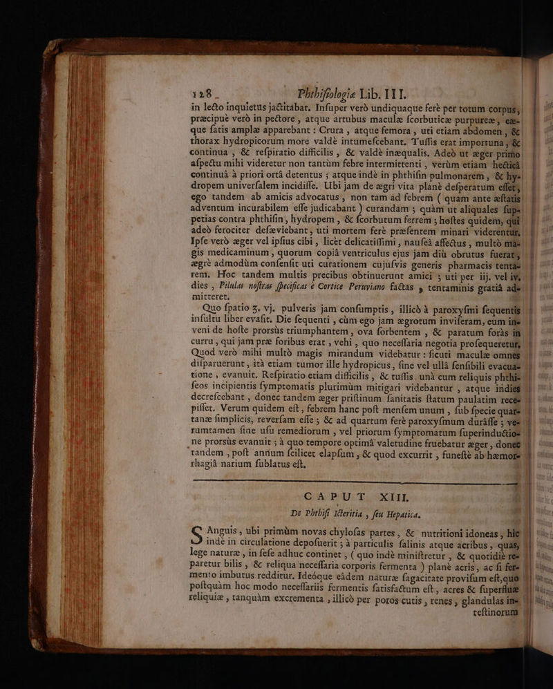 DRCWIOTHRAZI LUPA Ane Wa dS De e JINIYDN HEY) HEREIN SUR HR : ^ bos asit : 1298 Phibifiologie Yib. YYT. precipue veró in pe&amp;ore , atque artubus maculae Ícorbuticze purpureze, ege | que fatis ample apparebant : Crura , atque femora , uti etiam abdomen , &amp; thorax hydropicorum more valdé intumefcebant. Tuffis erat importuna; &amp; continua , &amp; refpiratio difficilis , &amp; valdé inequalis. Adeà ut eger primo! afpectu mihi videretur non tantüm fébre intermittenti , verüm etiam heéticá continuà à priori ortà detentus ; atque indé in phthifin pulmonarem , &amp; hy«. dropem univerfalem incidifle. Ubi jam de egri vita plané defperatum effets | ego tandem ab amicis advocatus , non tam ad febrem ( quam ante eeftatis. adventum incurabilem effe judicabant ) curandam ; quàm ut aliquales füps. petias contra phthifin, hydropem , &amp; fcorbutum ferrem ; hoftes quidem, qui adeó ferociter defzviebant, uti mortem feré prefentem minari viderentur, Ipfe vero zger vel ipfius cibi , licet delicatiffimi , naufeà affe&amp;us , multo mia- | gis medicaminum , quorum copiá ventriculus ejus jam dià obrutus fuerat Ju egre admodüm confenfit uti curationem cujufvis generis pharmacis tentae. rem. Hoc tandem multis precibus obtinuerunt amici 5 uti per ij. vel iv. dies , Pilulas noftras [pecificas € Cortice. Peruyiano factas &amp; tentaminis gratià ade. mitteret. | Quo fpatio 5. vj. pulveris jam confumptis , illich à paroxyfmi fequentis | infultu liber evafit. Die fequenti , cüm ego jam egrotum inviferam, eum ine. | veni de hofte prorsüs triumphantem , ova forbentem , &amp; paratum foràs | curru , qui jam pre foribus erat , vehi , quo neceffaria negotia profequeretut, | | Quod vero mihi multó magis mirandum videbatur : ficuti maculze omnes | difparuerunt , ità etiam tumor ille hydropicus , fine vel ullà fenfibili evacuae tione , evanuit, Refpiratio etiam difficilis , &amp; tuffis, unà cum reliquis phthi- | | feos incipientis fymptomatis plurimüm mitigari videbantur , atque indies | decrefcebant , donec tandem eger priftinum fanitatis ftatum paulatim recée | piffet. Verum quidem eft , febrem hanc poft menfem ununi , fub fpecie quate | ——— ; B [| tanz fimplicis, reverfam effe ; &amp; ad quartum fer? paroxyfmum dauráffe ; ves || rumtamen fine ufu remediorum , vel priorum fymptomatum fuperindu&amp;io- | ne prorsüs evanuit ; à quo tempore optimá valetudine fruebatur sger,donec | tandem , poft antium fcilicet elapfum , &amp; quod excurrit , funefte ab heemote ) rhagià narium fublatus eft. b GUKCPUU: ELS De Pbtbifi Ideritia , feu Hepatica, S Anguis , ubi primüm novas chylofas partes, &amp; nutritioni idoneas , hlc. indé in circulatione depofuerit ; à particulis falinis atque acribus , quas, lege naturz , in fefe adhuc continet ; (quo indé miniftretur , &amp; quotidie re jl paretur bilis , &amp; reliqua neceffaria corporis fermenta ) plané acris, ac fi fere 1| my mento imbutus redditur. Ideóque eàádem nature fagacitate provifum eft,quo 11 9i. poftquàm hoc modo neceffariis fermentis fatisfa&amp;um eft , acres &amp; fuperflug 11 i; reliquie , tanquàm excrementa , illico per poros cutis ; renes ; glandulas ine 4] Hi teftinorum |