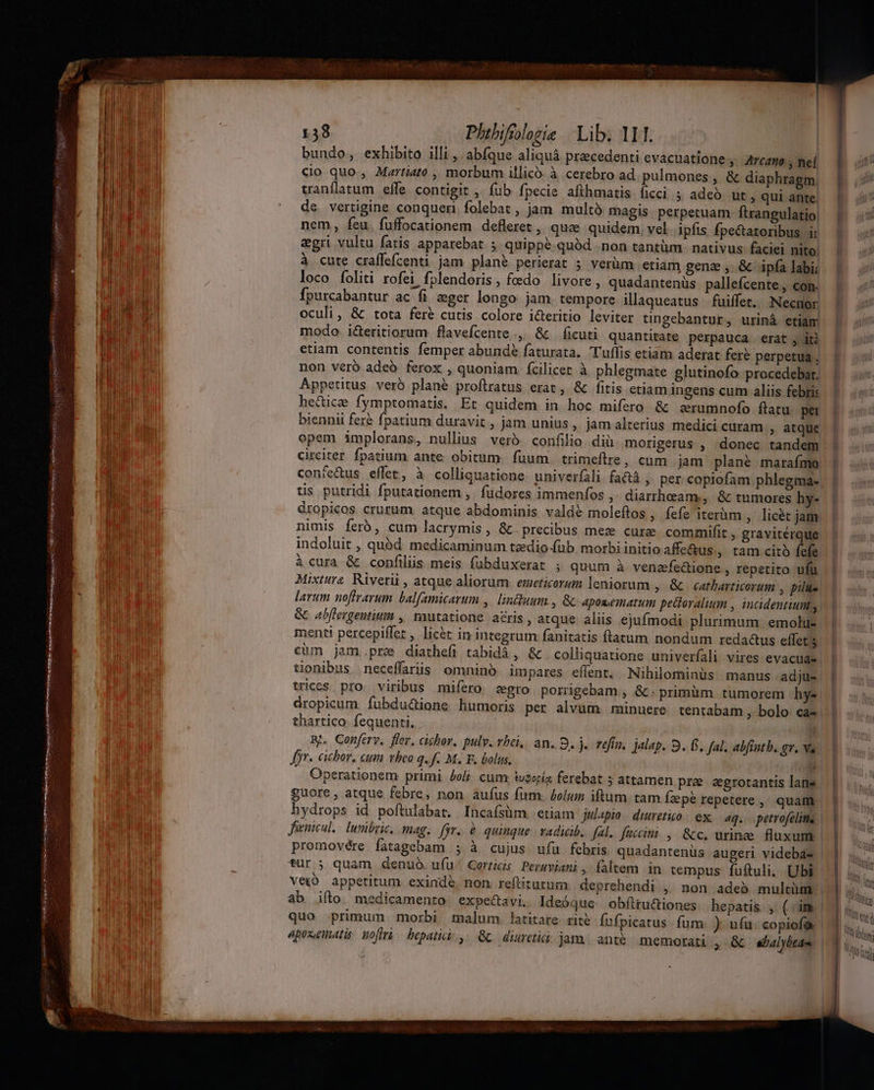 ML m pommes a gsecenc IST IIa ri eri cite iR Jor S a irt Piceni It S a ; : : | bundo, exhibito illi , abfque aliquà pracedenti evacuatione » Arcatto ; nef cio quo., Martiato., morbum illico. à cerebro ad pulmones, &amp; diaphragm, tranflatum effe contigit ,- fub fpecie afihmatis. ficci ; adeó ut , qui ante. de vertigine conquer folebat , jam multà magis perpetuam ftrangulatio nem, feu. fuffocationem defleret , que quidem. vel ipfis fpe&amp;tatoribus ir egri vultu fatis apparebat ; quippé quód. non tantüm. nativus- faciei nito; à cute craffefcenti jam plané perierat 5 verüm etiam gena ,. &amp; ipfa labi; loco foliti rofei fplendoris, feedo livore , quadantenüs pallefcente , con. Ípurcabantur ac fi eger longo jam tempore illaqueatus fuiffet, :Necnor oculi, &amp; tota fere cutis colore i&amp;eritio leviter tingebantur, uriná etiam modo. icteritiorum flavefcente., &amp;&amp; ficuti quantitate perpauca. erat , iti etiam contentis femper abunde faturata. Tuffis etiam aderat fer? perpetua , non veró adeó ferox , quoniam fcilicer à phlegmate glutinofo procedebat. Appetitus verb plane proflratus erat, &amp; fitis etiam ingens cum aliis febris hectice fymptomatis. Et quidem in hoc mifero &amp; arumnofo flatu per biennil fere fpatium duravit , jam unius, jamalterius medici curam , atque opem implorans, nullius veró. confilio diu morigerus , donec tandem circiter fpatium ante obitum. fuum. trimeftre, cum jam plané maraímo confetus effet, à colliquatione. univerfali fa , per copiofam phlegma- tis putridi fputationem ,. füdores immenfos ,- diarrheam., &amp; tumores hy- dropicos crurum. atque abdominis vald&amp; moleftos , fefe iterüm ,. licét jam, nimis ferb, cum lacrymis, &amp; precibus mez curae commifit , graviterque. indoluit , quód medicaminum tzdio-(üb morbi initio affe&amp;us , tam citó fefe. à cura &amp; confilüs meis fubduxerat ; quum à venefedione , Iepetito ufü Mixtura Rivetii , atque aliorum. emeticorum leniorum ,. &amp; ^. catbarticorum ; pilus. larum uoffrarum balfamicarum ,| lintduum , &amp; aposematum pecteralium , intcidentium,. &amp; abffergentitim ,| mutatione aris , atque aliis ejufmodi plurimum emolu-. menti percepiffet , lic&amp;t in integrum fanitatis ftatum nondum reda&amp;us effet s cüm jam.pre diatheíi tabidà, &amp; colliquatione univerfali vires evacuae. tionibus neceffariis omninó impares effent. Nihilominüs manus adju- wices pro. viribus mifero zgro porrigebam , &amp; primüm tumorem hy dropicum fubdu&amp;ione humoris per alvum: minuere tentabam , bolo ca« thartico fequenti. | Rh. Conferv. flor, cibhor. pulv. vbei,. an, D. j.. vefín. jalap. 9. f. fal, abftntb. gv. va. yr. cicbor, cum vheo q. f. M. F. bolus. T r Operationem primi jolj cum tu2opiz ferebat 5 attamen pre agrotantis lans guore , atque febre, non aufus fum. bolum iftum tam Ízpé repetere ,' quam hydrops id poftulabat. Incaísüm. etiam julapio duretio: ex, aq. petrofelitme | Juenicul, luribri, mag; fjr. &amp; quinque. vadicib, fal. faccimi , &amp;c. urinze fluxum | promovére fatagebam ; à cujus ufu febris quadantenüs augeri videbas | für ; quam denuo. ufu' Gorris Permviani , faltem in tempus fuftuli. Ubi Veio appetitum exindé non. reftitutum deprehendi , non adeb multüm. | ab ifto. medicamento: expectavi. Ideóque obíttu&amp;iones hepatis , (im | quo primum morbi malum. latitare. rite Íufpicatus fum. ) ufu. copiof&amp; 4prsenatis wol bepatici.,. Gc diureti: jam. anté memotati » &amp; «halybtdu. | | ] | X | unm] ttd Wall. ; MAU