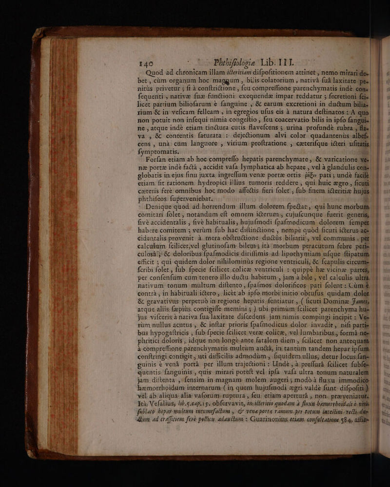 e nep t n aptent mre, L4 VH CPI Qe UP temi tm itm à - -    - — — Ves MIRI ENUIRO pipese n i TUE HO ta. med pair rotnh ini aide o a ror rw M gU Eee WOBAR We 140 Plhibifilogie Lib. 111. | E 3 Quod ad chronicam illam idferitiam difpofitionem attinet , nemo mirari de-. bet , cüm organum hoc maggum , biis colatorium , nativà fuà laxitate 'pe- nitüs privetur ; fi à conftri&amp;ione , feu compreffione parenchymatis ind&amp;. cons | licec parrium biliofarum &amp; fanguine , &amp; earum excretioni in du&amp;um bilia- rium &amp; in veficam felleam , in egregios ufus eis à natura deftinatos : A quo. non potuit non infequi nimia congeftio , feu coacervatio bilis in ipfo fanguis | ne , atque indé etiam tin&amp;ura cutis flavefcens 5 urina profundé rubra , fla- va , &amp; contentis faturata : dejecionum alvi color quadantenüs albef | cens , unà: cum languore , virium. proftratione. , ceterifque. icteri ufitatis. fymptomatis. | Forían etiam ab hoc compreffo hepatis parenchymate , &amp; varicatione ve« | na portz inde fa&amp;à , accidit vafa lymphatica ab hepate , vel à glandulis cene | globatis in.ejus finu juxta. ingreffum venze portze ortis. i£» pati ; unde facile etiam. fit rationem. hydropici illius tumoris reddere , qui huic zgro , ficuti ceteris fer&amp; omnibus hoc modo. affe&amp;is fieri folet; fub- finem. i&amp;teritiae hujus phthifeos. fuperveniebat. | | Denique quod. ad.horrendum. illum. dolorem fpe&amp;at ,. qui hunc morbum, comitari folet , notandum eft omnem i&amp;erum , cujufcunque fuerit. generis, five accidentalis , five habitualis, hujufmodi fpafmodicum. dolorem femper habere comitem 5 verüm fub hac diftin&amp;ione , nempe quód ficuti i&amp;erus ace. €identalis provenit. à. mera obítru&amp;ione. ductüs biliarii!, vel communis . pet: calculum. fcilicer,vel glutinofam: bileors ità morbum peracutum febre peri- culosá!j- &amp; doloribus fpafmodicis diriffimis.ad. lipethymiam ufque ftipatum. efficit ; qui quidem dolor nihilominüs regione ventriculi, &amp; ícapulis circume | fcribi folet , fub fpecie fcilicet.colicee. ventriculi : quippe hae vicinze partes, | per confenfum cum tenero illo du&amp;u habitum , jam à bile , vel calculis. ultra. nativum tonum multum diftento , fpaímos dolorificos | pati folent : Cüm&amp; contrà , in habituali i&amp;ero,, licét ab ipfo morbi initio obtufus' quidam. dolot. &amp;. gravativus perpetuo in regione hepatis fentiatur , ( ficuti Dominz James; atque aliis: fzepius. contigifle memini 5 ) ubi. primüm fcilicet parenchyma hue jus vifceris à nativa fua laxitate difcedens jam nimis compingi incipit : Ve :üm nullus acutus , &amp; inftar prioris fpaímodicus dolor. invadit, nifi partie bus hypogaítricis ; fub. fpecie fcilicet vere colice, vel lumbaribus.) formá née. phritici doloris , idque non longe-ante fatalem diem , fcilicet non antequam. à compreffione parenchymatis multüm au&amp;áà, in. tantüm tandem hepar ipfum, confiringi contigit, uti difficilis admodüm., fiquidem ullus; detur locus.fane. guinis € venà portà per illum trajectioni : Unde, à preffuià fcilicet. fubfe- quentis: fanguinis , quis: mirari poteft vel ipfa vafa ultra tonum naturalem jam. diftenta. , fensim. in. magnam: molem augeri; modó à fluzu. immodice hemorrhoidum internarum-( in quem hujufmodi agri. valde funt: difpofiti.)).| vel áb aliqua. alia vaforum: ruptura , feu; etiam aperturá , non- przeveniatut. Fà Vefalius, lib.s.eap.ig. obfervavit, im.icferitio quodam à fluxti bamorrboitlali 2. vins fablato hepar. multum ietumefadium , ó vena porta rauum.per totum suteilini-veclzdae i - ! ] 3 | m D hi