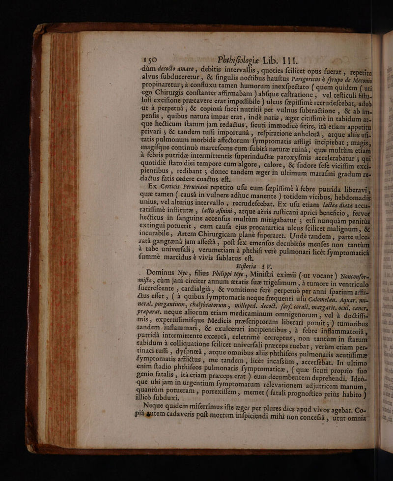«düm decoco amaro , debitis intervallis , quoties fcilicet opus fuerat, repetito .alvus fubduceretur , & fingulis no&ibus hauftus Paregoricus € fyrupo de Meconio propinaretur; à confluxu tamen humorum inexfpectato ( quem quidem (uti ego Chirurgis conftanter affirmabam ) abfque caftratione , vel tefticuli fiftu- lofi excifione precavere erat impoffibile ) ulcus fzepiffimé recrudefcebat, adeb. 'ut à perpetuà , & copiosá fucci nutritii per vulnus fubtractione , & ab im. penfis , quibus natura impar erat , ind? natis, eeger citiffime in tabidum at-, que he&icum ftatum jam reda&us;, ficuti immodice fitire, ità etiam appetitu. privari 5 & tandem tuffi importuná , refpiratione anhelosà , atque aliis ufi-- tatis pulmonum morbidé affe&orum fymptomatis affligi incipiebat ; magis; magifque continuó marcefcens cum fübitá natürz ruinà, qus multüm etiam | à febris putridze intermittentis füperinduttze paroxyfmis accelerabatur 5 qui quotidie ftato diei tempore cum algore , calore, & fudore fefe viciffim exci. pientibus , redibant 3 donec tandem eger in ultimum marafmi gradum re-- da&us fatis cedere coactus eft. Ex Corticis: Peruviani repetito ufu eum fzpiffime à febre putrida liberavi, unius, vel alterius intervallo ; recrudefcebat, Ex ufu etiam ladfea dieta accilo ratiffime inftitutee ,. Ladfis afinini , atque aeris rufticani aprici beneficio ,. fervor hedicus in fanguine accenfus multüm mitigabatur 5 etfi nunquàm penitus extingui potuerit , cum caufa ejus procatartica ulcus fcilicet malignum, & incurabile ,' Artem Chirurgicam plane fuperaret. Unde tandem , parte ulcez zatà gangreená jam affe&à , poft fex emenfos decubitüs menfes non tantüm à tabe univerfali , verumetiam à phthifi ver? pulmonari licét fymptomaticá, fummé marcidus € vivis fublatus eft, Hifleria |. V. * tüifí« , cüm jam circiter annum etatis füze trigefimum , à tumore in ventriculo fuccrefcente , cardialgià , & vomitione fere perpetuó per anni fpatium affliz &us effet , ( à quibus fymptomatis neque frequenti ufu Celomelan, Aquar. tni- neral, purgantiuim , chalybeatorum ,. milleped, decodt, Javf. corall. smargavit, ocul, canere Praparat. neque aliorum etiam medicaminum omnigenorum , vel à do&iffi- mis , expertiffimifque Medicis przefcriptorum liberari potuit ;) tumoribus putridà intermittente exceptá, celerrime correptus , non tantum in ftatum tabidum à colliquatione fcilicet univerfali preeceps ruebat , verüm etiam pere tinaci tuffi , dyfpnoeá , atque omnibus aliis phthifeos pulmonaris acutiffimae fymptomatis affli&us, me tandem ; licét incafsüm , accerfebat, In ultimo enim ftadio phthifeos pulmonaris Ífymptomatice , ( qua ficuti proprio fuo genio fatalis , ità etiam preeceps erat ) eum decumbentem deprehendi. Ideó- que ubi jam in urgentium fymptomatum relevationem adjutricem manum, quantüm potueram , porrexiffem , memet ( fatali prognoftico priüs habito ) jllicó fubduxi, Neque quidem miferrimus ifte zeger per plures dies apud vivos agebat. Co- |