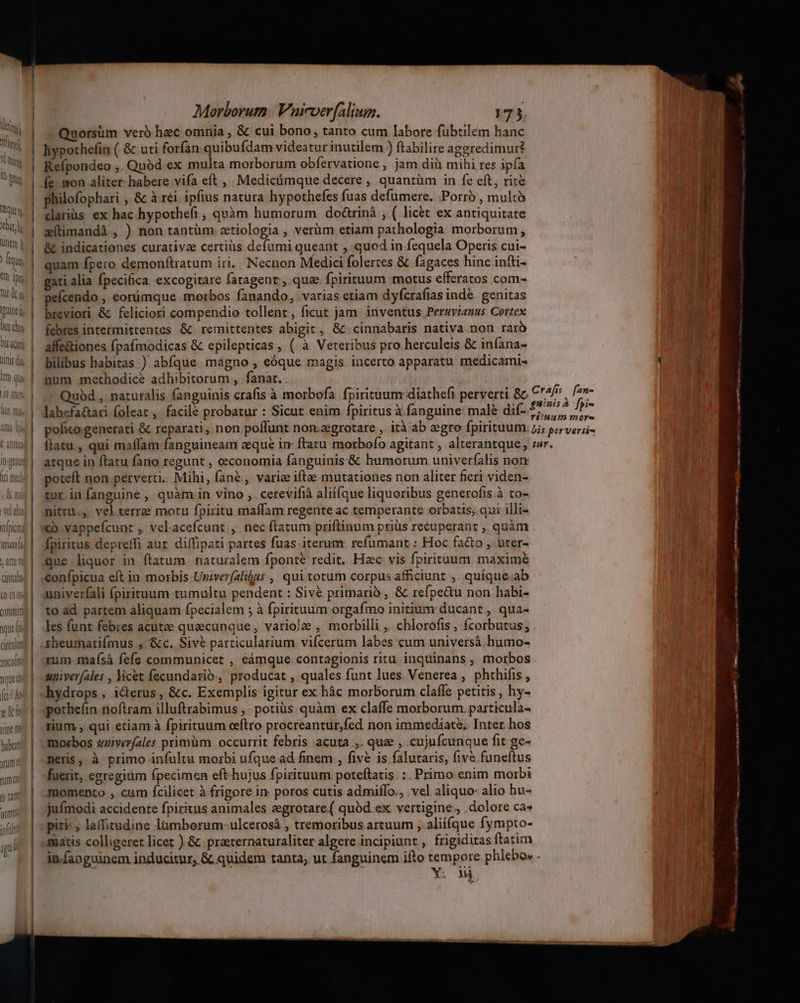 Us Chro | N O15 4C) QUnts dii iem QU Comit que p circulir COLIN) j———————— Morborum. Vaicverfalium. 173 Quorsüm verb hec omnia , &amp; cui bono, tanto cum labore fübtilem hanc hypothefin ( &amp; uti forfan quibufdam videatur inutilem ) ftabilire aggredimur? Refpondeo ,. Quód ex multa morborum obfervatione , jam dià mihi res ipfa íe. mon aliter. habere:vifa eft , Medicümque decere ,, quantüm in fe eft, rite philofophari , &amp; à rei ipfius natura hypothefes fuas defumere. Porro , multó carius ex hac hypothefi , quàm humorum doárinà , ( licet ex antiquitate zítimandà , ) non tantüm ztiologia , verüm etiam pathologia morborum, &amp; indicationes curative certiüs defumi queant , quod in fequela Operis cui- quam fpero demonftratum iri, Necnon Medici folertes &amp; fagaces hinc intti- gati alia fpecifica excogitare faragent;,. qua. fpirituum motus efferatos com- eícendo , eorümque morbos fanando, varias etiam dyfcrafias inde. genitas breviori &amp; feliciori compendio tollent, ficut jam inventus Peruvianus Cortex febres intermittentes &amp; remittentes abigit, &amp; cinnabaris nativa non raro alfe&amp;tiones fpafmodicas &amp; epilepticas , ( à Veteribus pro herculeis &amp; infana- bilibus habitas ) abíque magno , eóque magis incerto apparatu medicami- nüm methodice adhibitorum , fanat.. labefa&amp;ari foleat ,. facile probatur : Sicut.enim fpiritus à fanguine: malé di atque in ftatu fano regunt , oeconomia fanguinis:&amp; humorum univerfalis non poteft non perverti. Mihi, fané, varie itae mutationes non aliter fieri viden- tur in fanguine , quàm in vino , . cerevifià alií(que liquoribus generofis.à to- nitru.,. vel terre motu fpiritu maffam regente ac temperante orbatis; qui illt cb vappefcunt ,. vel.acefcunt ,. nec ftatum priftinum priüs recuperant ,. quàm fpiritus depreffi aut. diffipati partes fuas iterum refümant : Hoc facto , uter- gne liquor in ftatum naturalem fponte redit. Hzc vis fpirituum maxime confpicua eft in morbis Univerfalilus , qui totum corpus afficiunt ,, quique. ab univerfali fpirituum tumultu pendent : Siv&amp; primario , &amp; refpe&amp;u non habi- to ad partem aliquam fpecialem ; à fpirituum orgafmo initium ducant , qua- les funt febres acute quecunque, variole , morbilli ,. chlorofis , fcorbutus; xheumatifmus , &amp;c. Sivé particularium vifcerum labes cum universà humo- univerfales , licet fecundarió., producat , quales funt lues Venerea , phthifis , hydrops, iderus, &amp;c. Exemplis igitur ex hác morborum claffe petitis, hy- pothefin noftram illuftrabimus ,' potius quàm ex claffe morborum particula- rium, qui etiam à fpirituum oeítro procreantur,fed non immediata. Inter hos morbos smiverfales primüm occurrit febris acuta ,. que ; .cujufcunque fit ge- neris. à primo infultu morbi ufque ad. finem , five is faluraris, fiv funeftus fuerit, egregiüm fpecimen eft hujus fpirituum poteftatis. :. Primo. enim morbi momento , cm fcilicet à frigore in poros cutis admiffo., vel aliquo alio hu- jufímodi accidente fpiritus animales egrotare.( quód ex vertigine, dolore ca» piti: , laffitudine lumborum-ulcerosá , tremoribus artuum ; alií(que fympto- matis colligeret licet ) &amp; praternaturaliter algere incipiunt , frigiditas ftatim — x. mios tmb cmn edili. cesser agn me cttm PER G amites -— ——— — D maiapapnas diit C» -— ——— cos -——— —À
